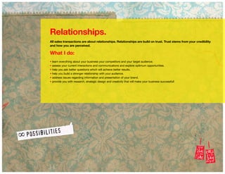 Relationships.
All sales transactions are about relationships. Relationships are build on trust. Trust stems from your credibility
and how you are perceived.
What I do:
• learn everything about your business your competitors and your target audience.
• assess your current interactions and communications and explore optimum opportunities.
• help you ask better questions which will achieve better results.
• help you build a stronger relationship with your audience.
• address issues regarding information and presentation of your brand.
• provide you with research, strategic design and creativity that will make your business successful!
 