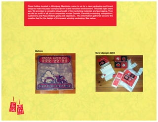 Before
New design 2004
Pizza Hotline located in Winnipeg, Manitoba, came to us for a new packaging and brand
image to make his pizza company thrive in the franchise environment. This was eight years
ago. We provided a complete visual audit of his marketing materials and packaging. Then
we did an audit of all pizza companies across Canada. Carefully examining competitors,
customers and Pizza Hotline goals and objectives. The information gathered became the
creative fuel for the design of this award winning packaging. See below.
 