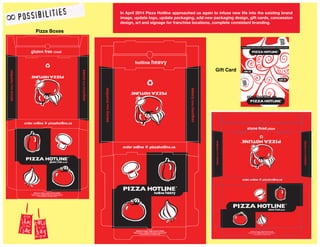 In April 2014 Pizza Hotline approached us again to infuse new life into the existing brand
image, update logo, update packaging, add new packaging design, gift cards, concession
design, art and signage for franchise locations, complete consistent branding.
Pizza Boxes
Gift Card
 
