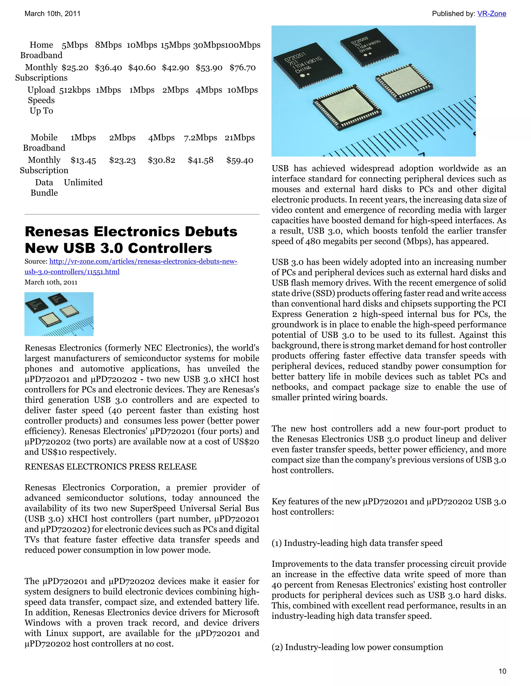 March 10th, 2011                                                                                                    Published by: VR-Zone



   Home 5Mbps 8Mbps 10Mbps 15Mbps 30Mbps100Mbps
 Broadband
  Monthly $25.20 $36.40 $40.60 $42.90 $53.90 $76.70
Subscriptions
  Upload 512kbps 1Mbps 1Mbps 2Mbps 4Mbps 10Mbps
   Speeds
   Up To


   Mobile    1Mbps 2Mbps               4Mbps       7.2Mbps 21Mbps
 Broadband
  Monthly $13.45 $23.23                $30.82       $41.58      $59.40
Subscription                                                             USB has achieved widespread adoption worldwide as an
    Data Unlimited                                                       interface standard for connecting peripheral devices such as
   Bundle                                                                mouses and external hard disks to PCs and other digital
                                                                         electronic products. In recent years, the increasing data size of
                                                                         video content and emergence of recording media with larger
                                                                         capacities have boosted demand for high-speed interfaces. As
 Renesas Electronics Debuts                                              a result, USB 3.0, which boosts tenfold the earlier transfer
                                                                         speed of 480 megabits per second (Mbps), has appeared.
 New USB 3.0 Controllers
 Source: http://vr-zone.com/articles/renesas-electronics-debuts-new-     USB 3.0 has been widely adopted into an increasing number
 usb-3.0-controllers/11551.html                                          of PCs and peripheral devices such as external hard disks and
 March 10th, 2011                                                        USB flash memory drives. With the recent emergence of solid
                                                                         state drive (SSD) products offering faster read and write access
                                                                         than conventional hard disks and chipsets supporting the PCI
                                                                         Express Generation 2 high-speed internal bus for PCs, the
                                                                         groundwork is in place to enable the high-speed performance
                                                                         potential of USB 3.0 to be used to its fullest. Against this
 Renesas Electronics (formerly NEC Electronics), the world's             background, there is strong market demand for host controller
 largest manufacturers of semiconductor systems for mobile               products offering faster effective data transfer speeds with
 phones and automotive applications, has unveiled the                    peripheral devices, reduced standby power consumption for
 µPD720201 and µPD720202 - two new USB 3.0 xHCI host                     better battery life in mobile devices such as tablet PCs and
 controllers for PCs and electronic devices. They are Renesas's          netbooks, and compact package size to enable the use of
 third generation USB 3.0 controllers and are expected to                smaller printed wiring boards.
 deliver faster speed (40 percent faster than existing host
 controller products) and consumes less power (better power
 efficiency). Renesas Electronics' µPD720201 (four ports) and            The new host controllers add a new four-port product to
 µPD720202 (two ports) are available now at a cost of US$20              the Renesas Electronics USB 3.0 product lineup and deliver
 and US$10 respectively.                                                 even faster transfer speeds, better power efficiency, and more
                                                                         compact size than the company's previous versions of USB 3.0
 RENESAS ELECTRONICS PRESS RELEASE                                       host controllers.
 Renesas Electronics Corporation, a premier provider of
 advanced semiconductor solutions, today announced the                   Key features of the new µPD720201 and µPD720202 USB 3.0
 availability of its two new SuperSpeed Universal Serial Bus             host controllers:
 (USB 3.0) xHCI host controllers (part number, µPD720201
 and µPD720202) for electronic devices such as PCs and digital
 TVs that feature faster effective data transfer speeds and              (1) Industry-leading high data transfer speed
 reduced power consumption in low power mode.
                                                                         Improvements to the data transfer processing circuit provide
                                                                         an increase in the effective data write speed of more than
 The µPD720201 and µPD720202 devices make it easier for                  40 percent from Renesas Electronics' existing host controller
 system designers to build electronic devices combining high-            products for peripheral devices such as USB 3.0 hard disks.
 speed data transfer, compact size, and extended battery life.           This, combined with excellent read performance, results in an
 In addition, Renesas Electronics device drivers for Microsoft           industry-leading high data transfer speed.
 Windows with a proven track record, and device drivers
 with Linux support, are available for the µPD720201 and
 µPD720202 host controllers at no cost.                                  (2) Industry-leading low power consumption

                                                                                                                                       10
 