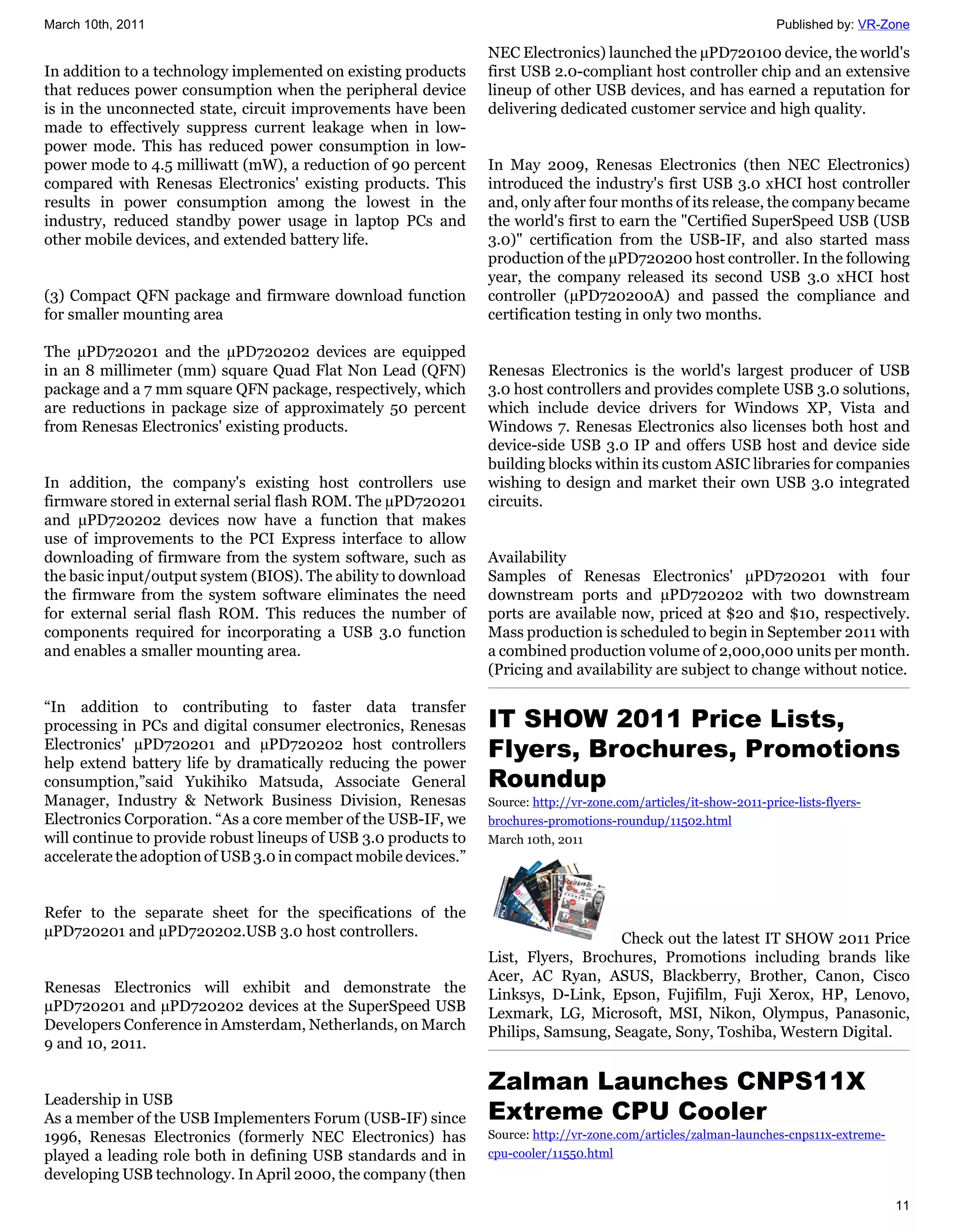 March 10th, 2011                                                                                                     Published by: VR-Zone

                                                                 NEC Electronics) launched the µPD720100 device, the world's
In addition to a technology implemented on existing products     first USB 2.0-compliant host controller chip and an extensive
that reduces power consumption when the peripheral device        lineup of other USB devices, and has earned a reputation for
is in the unconnected state, circuit improvements have been      delivering dedicated customer service and high quality.
made to effectively suppress current leakage when in low-
power mode. This has reduced power consumption in low-
power mode to 4.5 milliwatt (mW), a reduction of 90 percent      In May 2009, Renesas Electronics (then NEC Electronics)
compared with Renesas Electronics' existing products. This       introduced the industry's first USB 3.0 xHCI host controller
results in power consumption among the lowest in the             and, only after four months of its release, the company became
industry, reduced standby power usage in laptop PCs and          the world's first to earn the "Certified SuperSpeed USB (USB
other mobile devices, and extended battery life.                 3.0)" certification from the USB-IF, and also started mass
                                                                 production of the µPD720200 host controller. In the following
                                                                 year, the company released its second USB 3.0 xHCI host
(3) Compact QFN package and firmware download function           controller (µPD720200A) and passed the compliance and
for smaller mounting area                                        certification testing in only two months.

The µPD720201 and the µPD720202 devices are equipped
in an 8 millimeter (mm) square Quad Flat Non Lead (QFN)          Renesas Electronics is the world's largest producer of USB
package and a 7 mm square QFN package, respectively, which       3.0 host controllers and provides complete USB 3.0 solutions,
are reductions in package size of approximately 50 percent       which include device drivers for Windows XP, Vista and
from Renesas Electronics' existing products.                     Windows 7. Renesas Electronics also licenses both host and
                                                                 device-side USB 3.0 IP and offers USB host and device side
                                                                 building blocks within its custom ASIC libraries for companies
In addition, the company's existing host controllers use         wishing to design and market their own USB 3.0 integrated
firmware stored in external serial flash ROM. The µPD720201      circuits.
and µPD720202 devices now have a function that makes
use of improvements to the PCI Express interface to allow
downloading of firmware from the system software, such as        Availability
the basic input/output system (BIOS). The ability to download    Samples of Renesas Electronics' µPD720201 with four
the firmware from the system software eliminates the need        downstream ports and µPD720202 with two downstream
for external serial flash ROM. This reduces the number of        ports are available now, priced at $20 and $10, respectively.
components required for incorporating a USB 3.0 function         Mass production is scheduled to begin in September 2011 with
and enables a smaller mounting area.                             a combined production volume of 2,000,000 units per month.
                                                                 (Pricing and availability are subject to change without notice.

“In addition to contributing to faster data transfer
processing in PCs and digital consumer electronics, Renesas      IT SHOW 2011 Price Lists,
Electronics' µPD720201 and µPD720202 host controllers
help extend battery life by dramatically reducing the power
                                                                 Flyers, Brochures, Promotions
consumption,”said Yukihiko Matsuda, Associate General            Roundup
Manager, Industry & Network Business Division, Renesas           Source: http://vr-zone.com/articles/it-show-2011-price-lists-flyers-
Electronics Corporation. “As a core member of the USB-IF, we     brochures-promotions-roundup/11502.html
will continue to provide robust lineups of USB 3.0 products to   March 10th, 2011
accelerate the adoption of USB 3.0 in compact mobile devices.”


Refer to the separate sheet for the specifications of the
µPD720201 and µPD720202.USB 3.0 host controllers.                                   Check out the latest IT SHOW 2011 Price
                                                                 List, Flyers, Brochures, Promotions including brands like
                                                                 Acer, AC Ryan, ASUS, Blackberry, Brother, Canon, Cisco
Renesas Electronics will exhibit and demonstrate the             Linksys, D-Link, Epson, Fujifilm, Fuji Xerox, HP, Lenovo,
µPD720201 and µPD720202 devices at the SuperSpeed USB            Lexmark, LG, Microsoft, MSI, Nikon, Olympus, Panasonic,
Developers Conference in Amsterdam, Netherlands, on March        Philips, Samsung, Seagate, Sony, Toshiba, Western Digital.
9 and 10, 2011.

                                                                 Zalman Launches CNPS11X
Leadership in USB
As a member of the USB Implementers Forum (USB-IF) since         Extreme CPU Cooler
1996, Renesas Electronics (formerly NEC Electronics) has         Source: http://vr-zone.com/articles/zalman-launches-cnps11x-extreme-
played a leading role both in defining USB standards and in      cpu-cooler/11550.html
developing USB technology. In April 2000, the company (then
                                                                                                                                        11
 