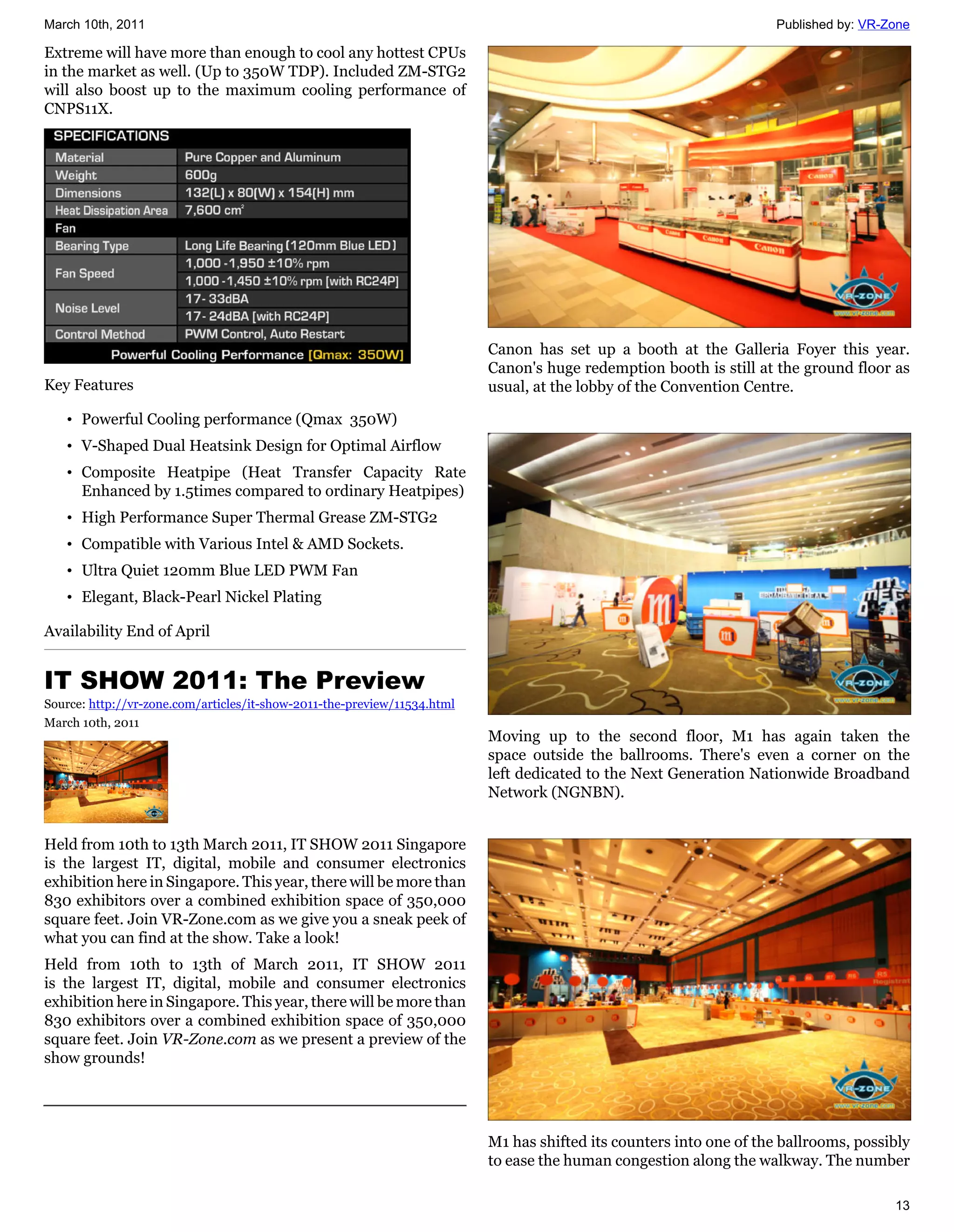 March 10th, 2011                                                                                                     Published by: VR-Zone

Extreme will have more than enough to cool any hottest CPUs
in the market as well. (Up to 350W TDP). Included ZM-STG2
will also boost up to the maximum cooling performance of
CNPS11X.




                                                                          Canon has set up a booth at the Galleria Foyer this year.
                                                                          Canon's huge redemption booth is still at the ground floor as
Key Features                                                              usual, at the lobby of the Convention Centre.

   • Powerful Cooling performance (Qmax 350W)
   • V-Shaped Dual Heatsink Design for Optimal Airflow
   • Composite Heatpipe (Heat Transfer Capacity Rate
     Enhanced by 1.5times compared to ordinary Heatpipes)
   • High Performance Super Thermal Grease ZM-STG2
   • Compatible with Various Intel & AMD Sockets.
   • Ultra Quiet 120mm Blue LED PWM Fan
   • Elegant, Black-Pearl Nickel Plating

Availability End of April


IT SHOW 2011: The Preview
Source: http://vr-zone.com/articles/it-show-2011-the-preview/11534.html
March 10th, 2011
                                                                          Moving up to the second floor, M1 has again taken the
                                                                          space outside the ballrooms. There's even a corner on the
                                                                          left dedicated to the Next Generation Nationwide Broadband
                                                                          Network (NGNBN).


Held from 10th to 13th March 2011, IT SHOW 2011 Singapore
is the largest IT, digital, mobile and consumer electronics
exhibition here in Singapore. This year, there will be more than
830 exhibitors over a combined exhibition space of 350,000
square feet. Join VR-Zone.com as we give you a sneak peek of
what you can find at the show. Take a look!
Held from 10th to 13th of March 2011, IT SHOW 2011
is the largest IT, digital, mobile and consumer electronics
exhibition here in Singapore. This year, there will be more than
830 exhibitors over a combined exhibition space of 350,000
square feet. Join VR-Zone.com as we present a preview of the
show grounds!




                                                                          M1 has shifted its counters into one of the ballrooms, possibly
                                                                          to ease the human congestion along the walkway. The number

                                                                                                                                       13
 