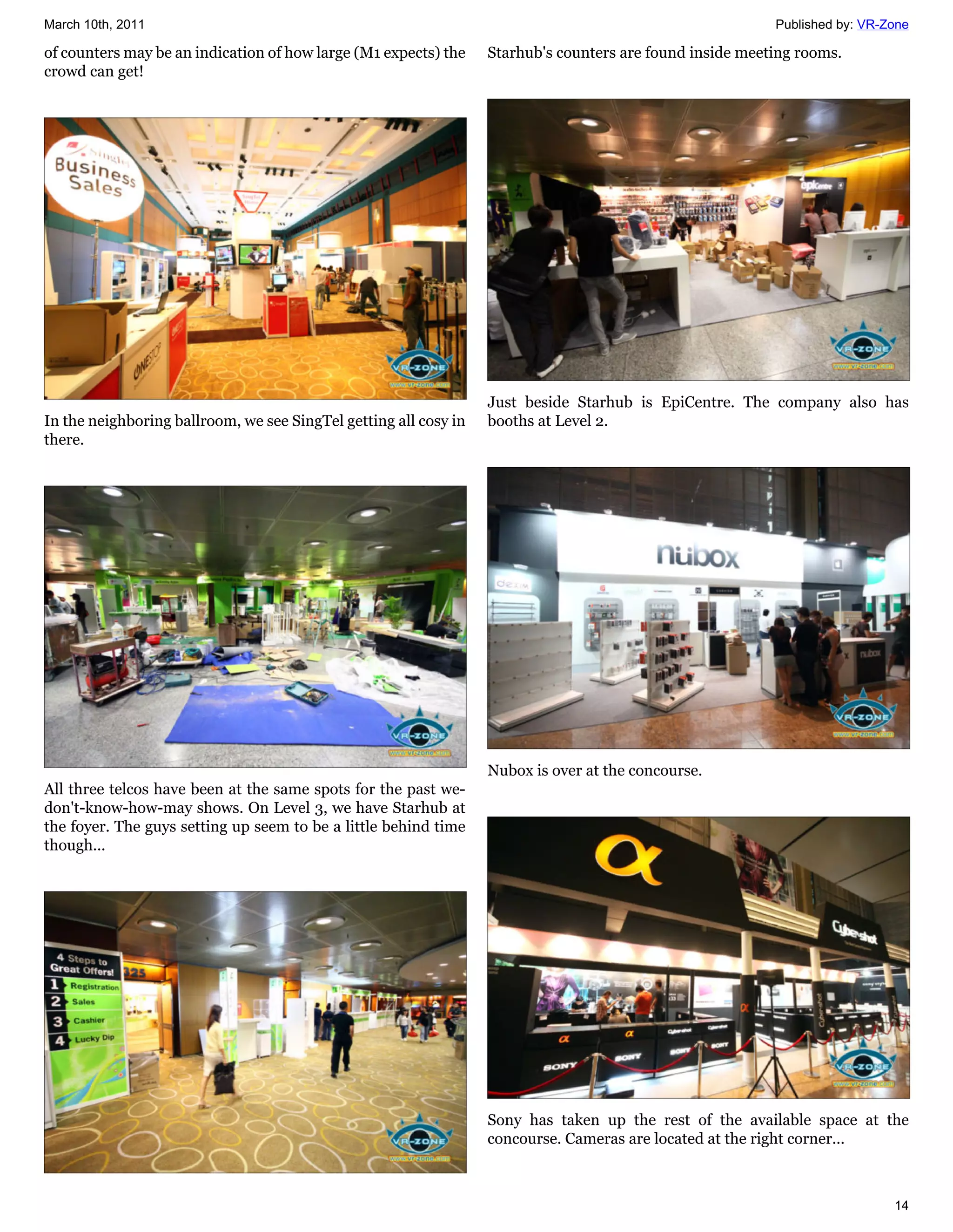 March 10th, 2011                                                                                          Published by: VR-Zone

of counters may be an indication of how large (M1 expects) the    Starhub's counters are found inside meeting rooms.
crowd can get!




                                                                  Just beside Starhub is EpiCentre. The company also has
In the neighboring ballroom, we see SingTel getting all cosy in   booths at Level 2.
there.




                                                                  Nubox is over at the concourse.
All three telcos have been at the same spots for the past we-
don't-know-how-may shows. On Level 3, we have Starhub at
the foyer. The guys setting up seem to be a little behind time
though...




                                                                  Sony has taken up the rest of the available space at the
                                                                  concourse. Cameras are located at the right corner...



                                                                                                                            14
 