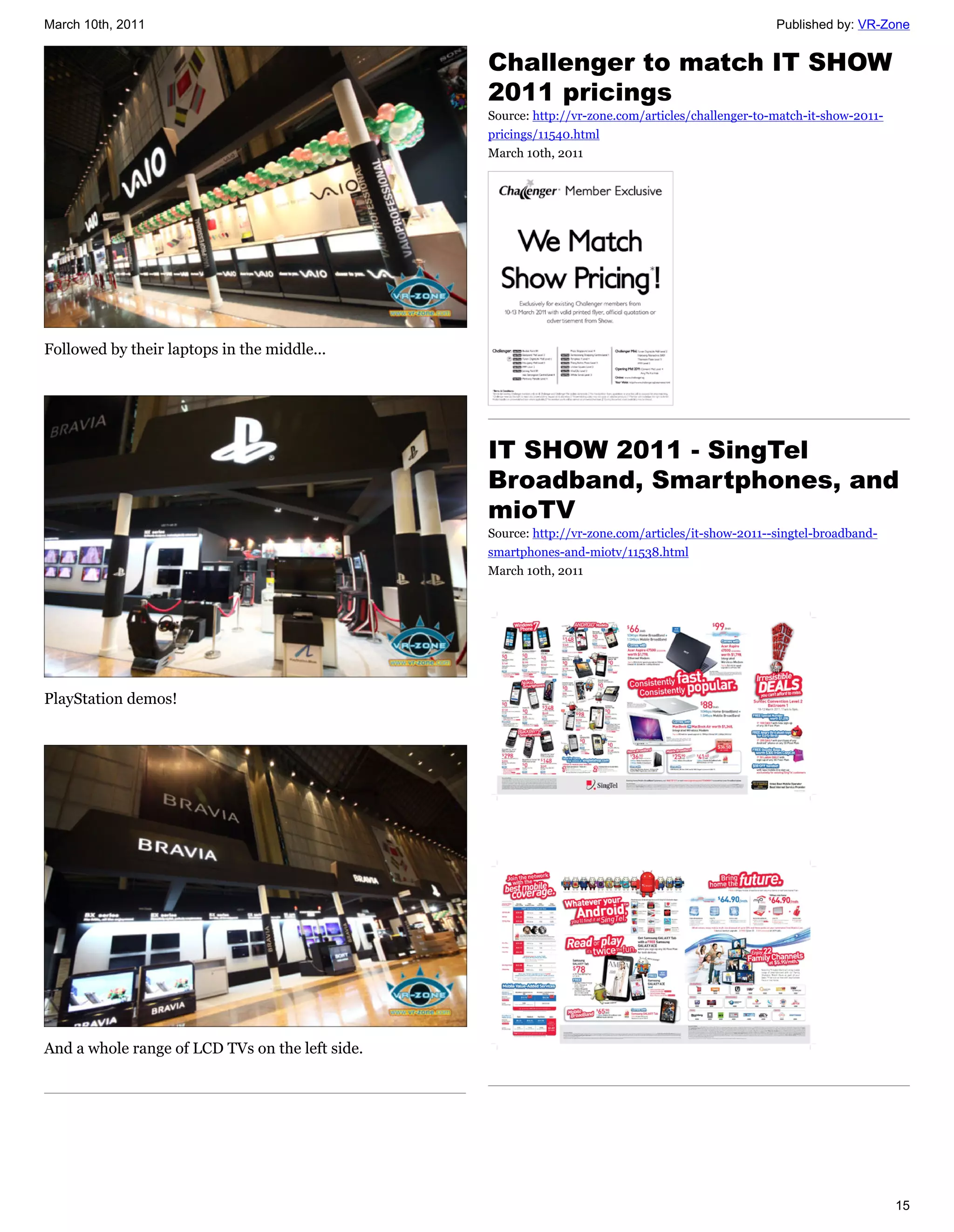 March 10th, 2011                                                                                   Published by: VR-Zone


                                                 Challenger to match IT SHOW
                                                 2011 pricings
                                                 Source: http://vr-zone.com/articles/challenger-to-match-it-show-2011-
                                                 pricings/11540.html
                                                 March 10th, 2011




Followed by their laptops in the middle...




                                                 IT SHOW 2011 - SingTel
                                                 Broadband, Smartphones, and
                                                 mioTV
                                                 Source: http://vr-zone.com/articles/it-show-2011--singtel-broadband-
                                                 smartphones-and-miotv/11538.html
                                                 March 10th, 2011




PlayStation demos!




And a whole range of LCD TVs on the left side.




                                                                                                                         15
 