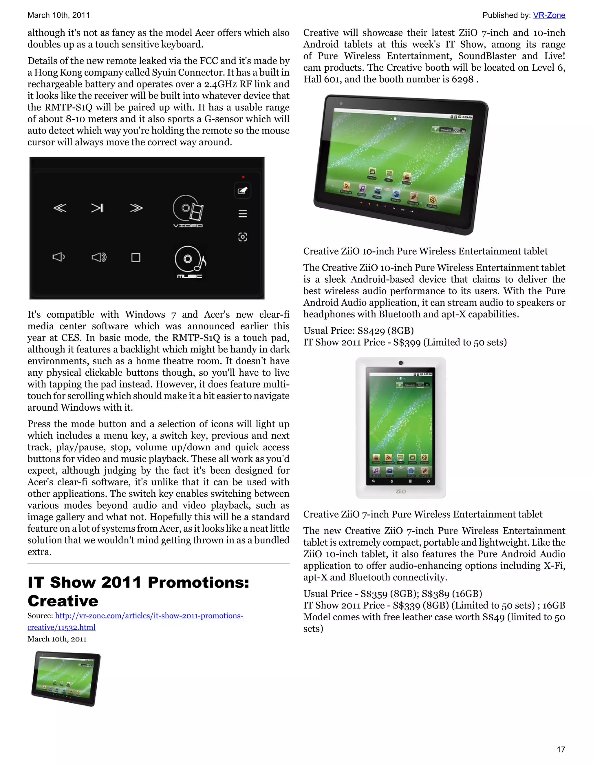 March 10th, 2011                                                                                                   Published by: VR-Zone

although it's not as fancy as the model Acer offers which also          Creative will showcase their latest ZiiO 7-inch and 10-inch
doubles up as a touch sensitive keyboard.                               Android tablets at this week's IT Show, among its range
                                                                        of Pure Wireless Entertainment, SoundBlaster and Live!
Details of the new remote leaked via the FCC and it's made by
                                                                        cam products. The Creative booth will be located on Level 6,
a Hong Kong company called Syuin Connector. It has a built in
                                                                        Hall 601, and the booth number is 6298 .
rechargeable battery and operates over a 2.4GHz RF link and
it looks like the receiver will be built into whatever device that
the RMTP-S1Q will be paired up with. It has a usable range
of about 8-10 meters and it also sports a G-sensor which will
auto detect which way you're holding the remote so the mouse
cursor will always move the correct way around.




                                                                        Creative ZiiO 10-inch Pure Wireless Entertainment tablet
                                                                        The Creative ZiiO 10-inch Pure Wireless Entertainment tablet
                                                                        is a sleek Android-based device that claims to deliver the
                                                                        best wireless audio performance to its users. With the Pure
                                                                        Android Audio application, it can stream audio to speakers or
It's compatible with Windows 7 and Acer's new clear-fi                  headphones with Bluetooth and apt-X capabilities.
media center software which was announced earlier this                  Usual Price: S$429 (8GB)
year at CES. In basic mode, the RMTP-S1Q is a touch pad,                IT Show 2011 Price - S$399 (Limited to 50 sets)
although it features a backlight which might be handy in dark
environments, such as a home theatre room. It doesn't have
any physical clickable buttons though, so you'll have to live
with tapping the pad instead. However, it does feature multi-
touch for scrolling which should make it a bit easier to navigate
around Windows with it.
Press the mode button and a selection of icons will light up
which includes a menu key, a switch key, previous and next
track, play/pause, stop, volume up/down and quick access
buttons for video and music playback. These all work as you'd
expect, although judging by the fact it's been designed for
Acer's clear-fi software, it's unlike that it can be used with
other applications. The switch key enables switching between
various modes beyond audio and video playback, such as
image gallery and what not. Hopefully this will be a standard           Creative ZiiO 7-inch Pure Wireless Entertainment tablet
feature on a lot of systems from Acer, as it looks like a neat little   The new Creative ZiiO 7-inch Pure Wireless Entertainment
solution that we wouldn't mind getting thrown in as a bundled           tablet is extremely compact, portable and lightweight. Like the
extra.                                                                  ZiiO 10-inch tablet, it also features the Pure Android Audio
                                                                        application to offer audio-enhancing options including X-Fi,
IT Show 2011 Promotions:                                                apt-X and Bluetooth connectivity.
                                                                        Usual Price - S$359 (8GB); S$389 (16GB)
Creative                                                                IT Show 2011 Price - S$339 (8GB) (Limited to 50 sets) ; 16GB
Source: http://vr-zone.com/articles/it-show-2011-promotions-            Model comes with free leather case worth S$49 (limited to 50
creative/11532.html                                                     sets)
March 10th, 2011




                                                                                                                                     17
 