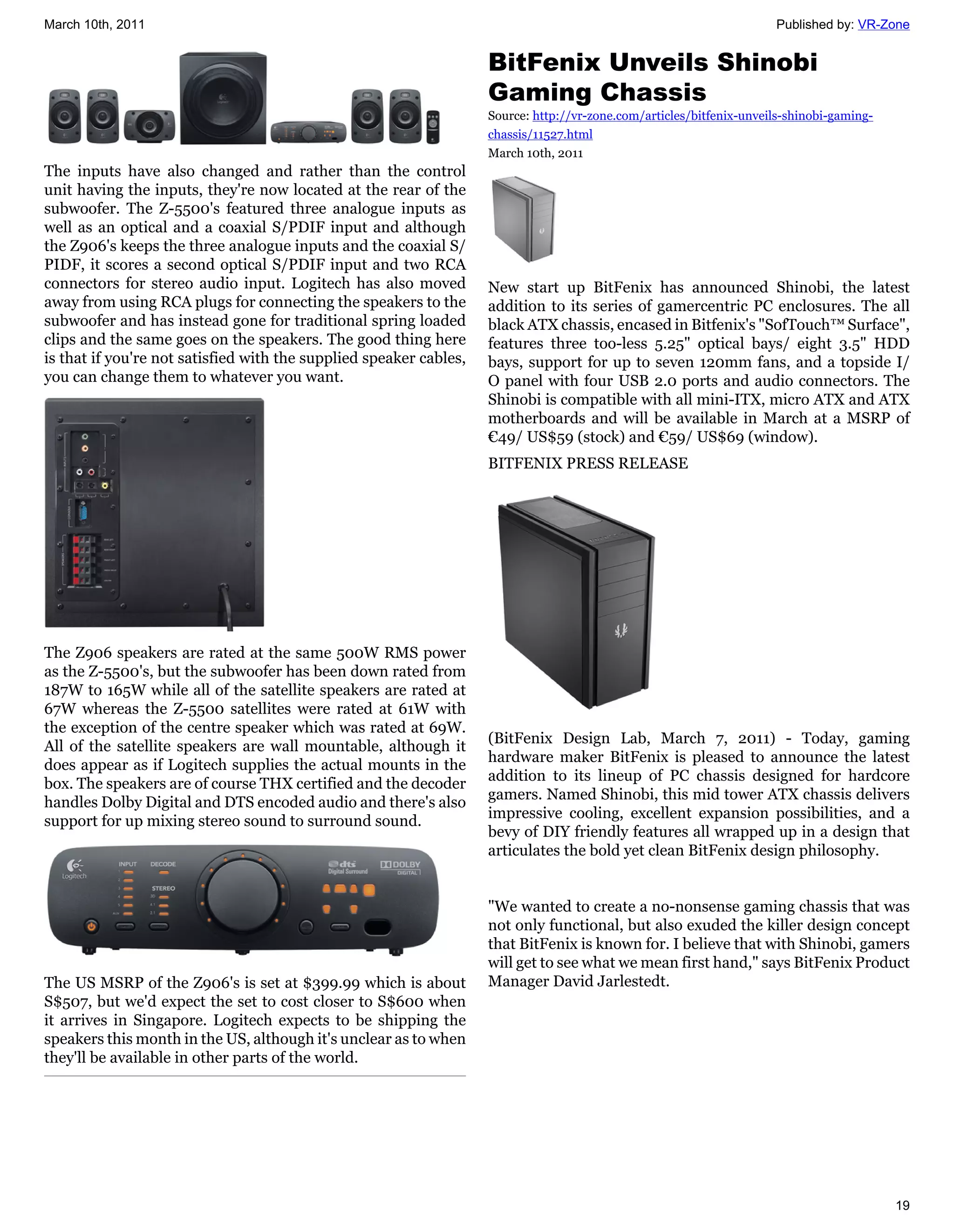 March 10th, 2011                                                                                                      Published by: VR-Zone


                                                                    BitFenix Unveils Shinobi
                                                                    Gaming Chassis
                                                                    Source: http://vr-zone.com/articles/bitfenix-unveils-shinobi-gaming-
                                                                    chassis/11527.html
                                                                    March 10th, 2011
The inputs have also changed and rather than the control
unit having the inputs, they're now located at the rear of the
subwoofer. The Z-5500's featured three analogue inputs as
well as an optical and a coaxial S/PDIF input and although
the Z906's keeps the three analogue inputs and the coaxial S/
PIDF, it scores a second optical S/PDIF input and two RCA
connectors for stereo audio input. Logitech has also moved          New start up BitFenix has announced Shinobi, the latest
away from using RCA plugs for connecting the speakers to the        addition to its series of gamercentric PC enclosures. The all
subwoofer and has instead gone for traditional spring loaded        black ATX chassis, encased in Bitfenix's "SofTouch™ Surface",
clips and the same goes on the speakers. The good thing here        features three too-less 5.25" optical bays/ eight 3.5" HDD
is that if you're not satisfied with the supplied speaker cables,   bays, support for up to seven 120mm fans, and a topside I/
you can change them to whatever you want.                           O panel with four USB 2.0 ports and audio connectors. The
                                                                    Shinobi is compatible with all mini-ITX, micro ATX and ATX
                                                                    motherboards and will be available in March at a MSRP of
                                                                    €49/ US$59 (stock) and €59/ US$69 (window).
                                                                    BITFENIX PRESS RELEASE




The Z906 speakers are rated at the same 500W RMS power
as the Z-5500's, but the subwoofer has been down rated from
187W to 165W while all of the satellite speakers are rated at
67W whereas the Z-5500 satellites were rated at 61W with
the exception of the centre speaker which was rated at 69W.
                                                                    (BitFenix Design Lab, March 7, 2011) - Today, gaming
All of the satellite speakers are wall mountable, although it
                                                                    hardware maker BitFenix is pleased to announce the latest
does appear as if Logitech supplies the actual mounts in the
                                                                    addition to its lineup of PC chassis designed for hardcore
box. The speakers are of course THX certified and the decoder
                                                                    gamers. Named Shinobi, this mid tower ATX chassis delivers
handles Dolby Digital and DTS encoded audio and there's also
                                                                    impressive cooling, excellent expansion possibilities, and a
support for up mixing stereo sound to surround sound.
                                                                    bevy of DIY friendly features all wrapped up in a design that
                                                                    articulates the bold yet clean BitFenix design philosophy.


                                                                    "We wanted to create a no-nonsense gaming chassis that was
                                                                    not only functional, but also exuded the killer design concept
                                                                    that BitFenix is known for. I believe that with Shinobi, gamers
                                                                    will get to see what we mean first hand," says BitFenix Product
The US MSRP of the Z906's is set at $399.99 which is about          Manager David Jarlestedt.
S$507, but we'd expect the set to cost closer to S$600 when
it arrives in Singapore. Logitech expects to be shipping the
speakers this month in the US, although it's unclear as to when
they'll be available in other parts of the world.




                                                                                                                                           19
 