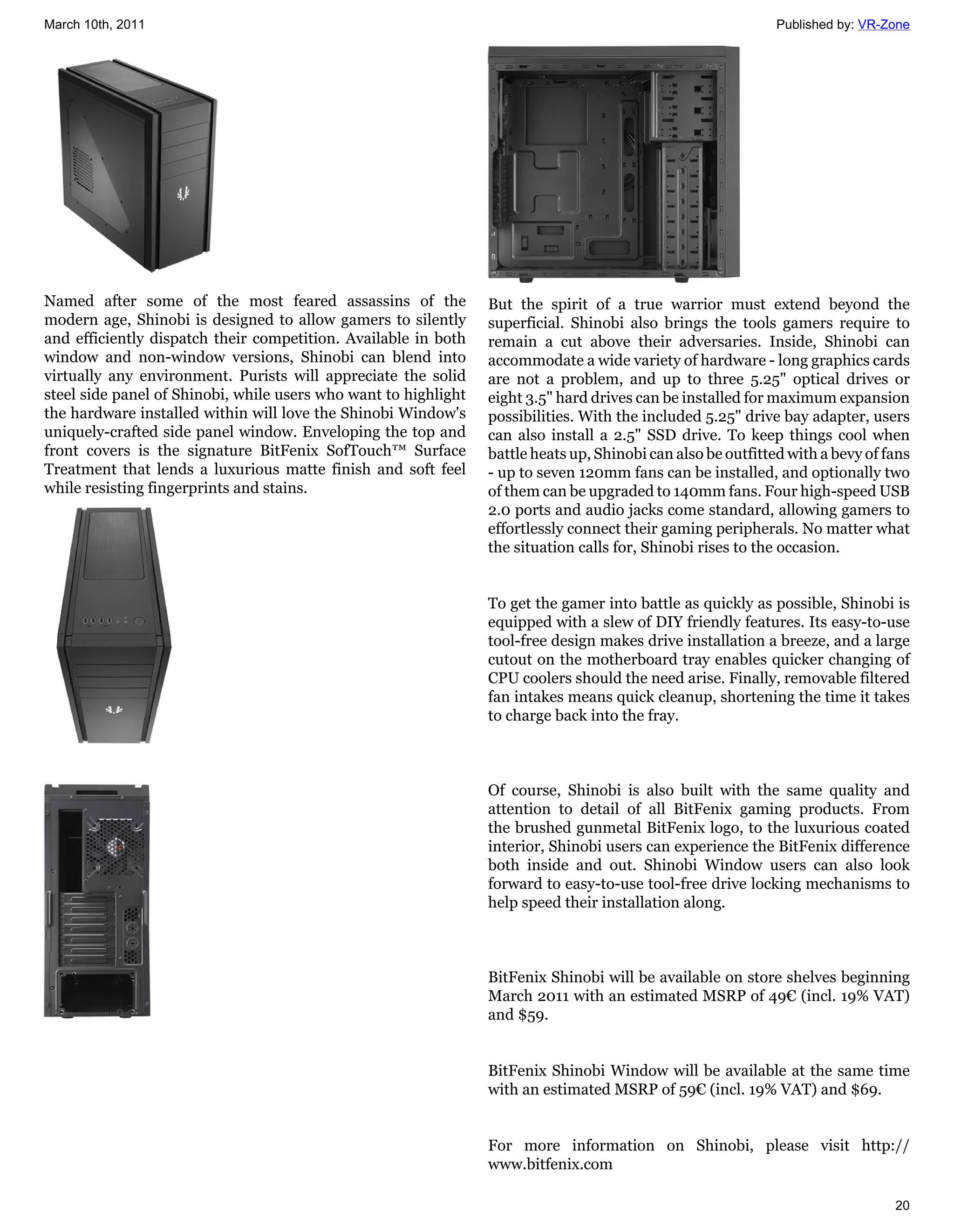 March 10th, 2011                                                                                              Published by: VR-Zone




Named after some of the most feared assassins of the             But the spirit of a true warrior must extend beyond the
modern age, Shinobi is designed to allow gamers to silently      superficial. Shinobi also brings the tools gamers require to
and efficiently dispatch their competition. Available in both    remain a cut above their adversaries. Inside, Shinobi can
window and non-window versions, Shinobi can blend into           accommodate a wide variety of hardware - long graphics cards
virtually any environment. Purists will appreciate the solid     are not a problem, and up to three 5.25" optical drives or
steel side panel of Shinobi, while users who want to highlight   eight 3.5" hard drives can be installed for maximum expansion
the hardware installed within will love the Shinobi Window's     possibilities. With the included 5.25" drive bay adapter, users
uniquely-crafted side panel window. Enveloping the top and       can also install a 2.5" SSD drive. To keep things cool when
front covers is the signature BitFenix SofTouch™ Surface         battle heats up, Shinobi can also be outfitted with a bevy of fans
Treatment that lends a luxurious matte finish and soft feel      - up to seven 120mm fans can be installed, and optionally two
while resisting fingerprints and stains.                         of them can be upgraded to 140mm fans. Four high-speed USB
                                                                 2.0 ports and audio jacks come standard, allowing gamers to
                                                                 effortlessly connect their gaming peripherals. No matter what
                                                                 the situation calls for, Shinobi rises to the occasion.


                                                                 To get the gamer into battle as quickly as possible, Shinobi is
                                                                 equipped with a slew of DIY friendly features. Its easy-to-use
                                                                 tool-free design makes drive installation a breeze, and a large
                                                                 cutout on the motherboard tray enables quicker changing of
                                                                 CPU coolers should the need arise. Finally, removable filtered
                                                                 fan intakes means quick cleanup, shortening the time it takes
                                                                 to charge back into the fray.



                                                                 Of course, Shinobi is also built with the same quality and
                                                                 attention to detail of all BitFenix gaming products. From
                                                                 the brushed gunmetal BitFenix logo, to the luxurious coated
                                                                 interior, Shinobi users can experience the BitFenix difference
                                                                 both inside and out. Shinobi Window users can also look
                                                                 forward to easy-to-use tool-free drive locking mechanisms to
                                                                 help speed their installation along.



                                                                 BitFenix Shinobi will be available on store shelves beginning
                                                                 March 2011 with an estimated MSRP of 49€ (incl. 19% VAT)
                                                                 and $59.


                                                                 BitFenix Shinobi Window will be available at the same time
                                                                 with an estimated MSRP of 59€ (incl. 19% VAT) and $69.


                                                                 For more information on Shinobi, please visit http://
                                                                 www.bitfenix.com

                                                                                                                                20
 