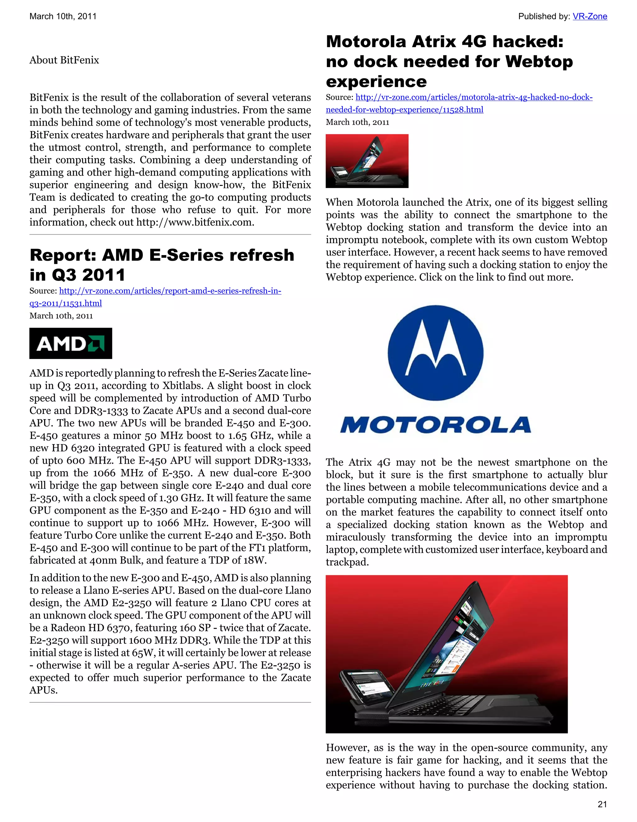 March 10th, 2011                                                                                                         Published by: VR-Zone


                                                                        Motorola Atrix 4G hacked:
About BitFenix                                                          no dock needed for Webtop
                                                                        experience
BitFenix is the result of the collaboration of several veterans         Source: http://vr-zone.com/articles/motorola-atrix-4g-hacked-no-dock-
in both the technology and gaming industries. From the same             needed-for-webtop-experience/11528.html
minds behind some of technology's most venerable products,              March 10th, 2011
BitFenix creates hardware and peripherals that grant the user
the utmost control, strength, and performance to complete
their computing tasks. Combining a deep understanding of
gaming and other high-demand computing applications with
superior engineering and design know-how, the BitFenix
Team is dedicated to creating the go-to computing products              When Motorola launched the Atrix, one of its biggest selling
and peripherals for those who refuse to quit. For more                  points was the ability to connect the smartphone to the
information, check out http://www.bitfenix.com.                         Webtop docking station and transform the device into an
                                                                        impromptu notebook, complete with its own custom Webtop
Report: AMD E-Series refresh                                            user interface. However, a recent hack seems to have removed
                                                                        the requirement of having such a docking station to enjoy the
in Q3 2011                                                              Webtop experience. Click on the link to find out more.
Source: http://vr-zone.com/articles/report-amd-e-series-refresh-in-
q3-2011/11531.html
March 10th, 2011




AMD is reportedly planning to refresh the E-Series Zacate line-
up in Q3 2011, according to Xbitlabs. A slight boost in clock
speed will be complemented by introduction of AMD Turbo
Core and DDR3-1333 to Zacate APUs and a second dual-core
APU. The two new APUs will be branded E-450 and E-300.
E-450 geatures a minor 50 MHz boost to 1.65 GHz, while a
new HD 6320 integrated GPU is featured with a clock speed
of upto 600 MHz. The E-450 APU will support DDR3-1333,                  The Atrix 4G may not be the newest smartphone on the
up from the 1066 MHz of E-350. A new dual-core E-300                    block, but it sure is the first smartphone to actually blur
will bridge the gap between single core E-240 and dual core             the lines between a mobile telecommunications device and a
E-350, with a clock speed of 1.30 GHz. It will feature the same         portable computing machine. After all, no other smartphone
GPU component as the E-350 and E-240 - HD 6310 and will                 on the market features the capability to connect itself onto
continue to support up to 1066 MHz. However, E-300 will                 a specialized docking station known as the Webtop and
feature Turbo Core unlike the current E-240 and E-350. Both             miraculously transforming the device into an impromptu
E-450 and E-300 will continue to be part of the FT1 platform,           laptop, complete with customized user interface, keyboard and
fabricated at 40nm Bulk, and feature a TDP of 18W.                      trackpad.
In addition to the new E-300 and E-450, AMD is also planning
to release a Llano E-series APU. Based on the dual-core Llano
design, the AMD E2-3250 will feature 2 Llano CPU cores at
an unknown clock speed. The GPU component of the APU will
be a Radeon HD 6370, featuring 160 SP - twice that of Zacate.
E2-3250 will support 1600 MHz DDR3. While the TDP at this
initial stage is listed at 65W, it will certainly be lower at release
- otherwise it will be a regular A-series APU. The E2-3250 is
expected to offer much superior performance to the Zacate
APUs.




                                                                        However, as is the way in the open-source community, any
                                                                        new feature is fair game for hacking, and it seems that the
                                                                        enterprising hackers have found a way to enable the Webtop
                                                                        experience without having to purchase the docking station.
                                                                                                                                                21
 