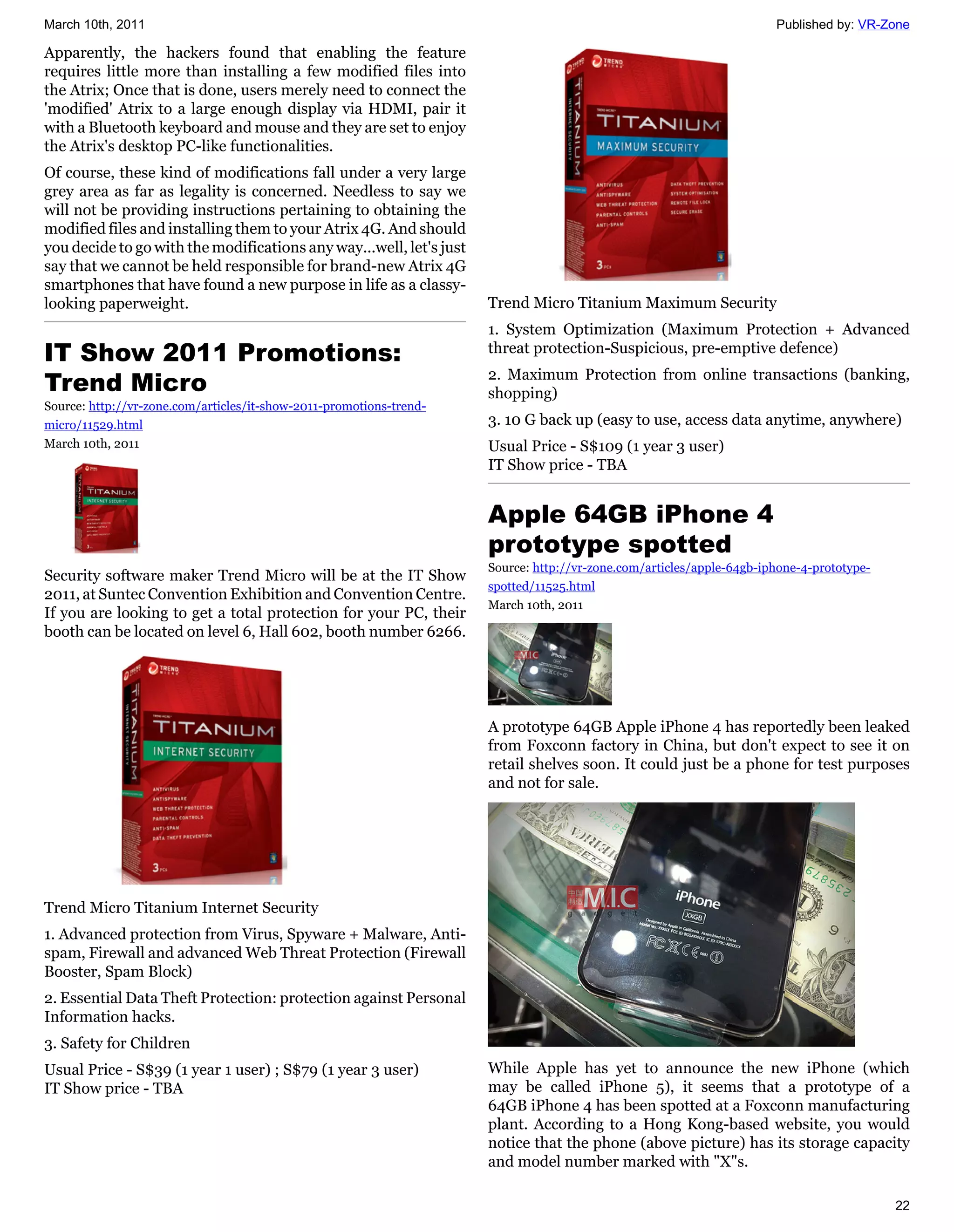 March 10th, 2011                                                                                                      Published by: VR-Zone

Apparently, the hackers found that enabling the feature
requires little more than installing a few modified files into
the Atrix; Once that is done, users merely need to connect the
'modified' Atrix to a large enough display via HDMI, pair it
with a Bluetooth keyboard and mouse and they are set to enjoy
the Atrix's desktop PC-like functionalities.
Of course, these kind of modifications fall under a very large
grey area as far as legality is concerned. Needless to say we
will not be providing instructions pertaining to obtaining the
modified files and installing them to your Atrix 4G. And should
you decide to go with the modifications any way...well, let's just
say that we cannot be held responsible for brand-new Atrix 4G
smartphones that have found a new purpose in life as a classy-
looking paperweight.                                                 Trend Micro Titanium Maximum Security
                                                                     1. System Optimization (Maximum Protection + Advanced
IT Show 2011 Promotions:                                             threat protection-Suspicious, pre-emptive defence)

Trend Micro                                                          2. Maximum Protection from online transactions (banking,
                                                                     shopping)
Source: http://vr-zone.com/articles/it-show-2011-promotions-trend-
micro/11529.html                                                     3. 10 G back up (easy to use, access data anytime, anywhere)
March 10th, 2011                                                     Usual Price - S$109 (1 year 3 user)
                                                                     IT Show price - TBA


                                                                     Apple 64GB iPhone 4
                                                                     prototype spotted
                                                                     Source: http://vr-zone.com/articles/apple-64gb-iphone-4-prototype-
Security software maker Trend Micro will be at the IT Show
                                                                     spotted/11525.html
2011, at Suntec Convention Exhibition and Convention Centre.
                                                                     March 10th, 2011
If you are looking to get a total protection for your PC, their
booth can be located on level 6, Hall 602, booth number 6266.




                                                                     A prototype 64GB Apple iPhone 4 has reportedly been leaked
                                                                     from Foxconn factory in China, but don't expect to see it on
                                                                     retail shelves soon. It could just be a phone for test purposes
                                                                     and not for sale.




Trend Micro Titanium Internet Security
1. Advanced protection from Virus, Spyware + Malware, Anti-
spam, Firewall and advanced Web Threat Protection (Firewall
Booster, Spam Block)
2. Essential Data Theft Protection: protection against Personal
Information hacks.
3. Safety for Children
Usual Price - S$39 (1 year 1 user) ; S$79 (1 year 3 user)            While Apple has yet to announce the new iPhone (which
IT Show price - TBA                                                  may be called iPhone 5), it seems that a prototype of a
                                                                     64GB iPhone 4 has been spotted at a Foxconn manufacturing
                                                                     plant. According to a Hong Kong-based website, you would
                                                                     notice that the phone (above picture) has its storage capacity
                                                                     and model number marked with "X"s.

                                                                                                                                          22
 