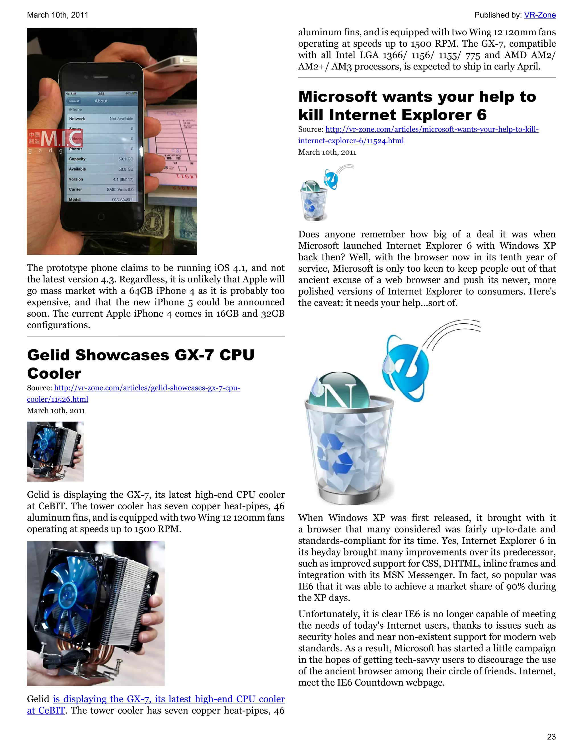 March 10th, 2011                                                                                                        Published by: VR-Zone

                                                                     aluminum fins, and is equipped with two Wing 12 120mm fans
                                                                     operating at speeds up to 1500 RPM. The GX-7, compatible
                                                                     with all Intel LGA 1366/ 1156/ 1155/ 775 and AMD AM2/
                                                                     AM2+/ AM3 processors, is expected to ship in early April.


                                                                     Microsoft wants your help to
                                                                     kill Internet Explorer 6
                                                                     Source: http://vr-zone.com/articles/microsoft-wants-your-help-to-kill-
                                                                     internet-explorer-6/11524.html
                                                                     March 10th, 2011




                                                                     Does anyone remember how big of a deal it was when
                                                                     Microsoft launched Internet Explorer 6 with Windows XP
                                                                     back then? Well, with the browser now in its tenth year of
The prototype phone claims to be running iOS 4.1, and not            service, Microsoft is only too keen to keep people out of that
the latest version 4.3. Regardless, it is unlikely that Apple will   ancient excuse of a web browser and push its newer, more
go mass market with a 64GB iPhone 4 as it is probably too            polished versions of Internet Explorer to consumers. Here's
expensive, and that the new iPhone 5 could be announced              the caveat: it needs your help...sort of.
soon. The current Apple iPhone 4 comes in 16GB and 32GB
configurations.


Gelid Showcases GX-7 CPU
Cooler
Source: http://vr-zone.com/articles/gelid-showcases-gx-7-cpu-
cooler/11526.html
March 10th, 2011




Gelid is displaying the GX-7, its latest high-end CPU cooler
at CeBIT. The tower cooler has seven copper heat-pipes, 46
aluminum fins, and is equipped with two Wing 12 120mm fans           When Windows XP was first released, it brought with it
operating at speeds up to 1500 RPM.                                  a browser that many considered was fairly up-to-date and
                                                                     standards-compliant for its time. Yes, Internet Explorer 6 in
                                                                     its heyday brought many improvements over its predecessor,
                                                                     such as improved support for CSS, DHTML, inline frames and
                                                                     integration with its MSN Messenger. In fact, so popular was
                                                                     IE6 that it was able to achieve a market share of 90% during
                                                                     the XP days.
                                                                     Unfortunately, it is clear IE6 is no longer capable of meeting
                                                                     the needs of today's Internet users, thanks to issues such as
                                                                     security holes and near non-existent support for modern web
                                                                     standards. As a result, Microsoft has started a little campaign
                                                                     in the hopes of getting tech-savvy users to discourage the use
                                                                     of the ancient browser among their circle of friends. Internet,
                                                                     meet the IE6 Countdown webpage.
Gelid is displaying the GX-7, its latest high-end CPU cooler
at CeBIT. The tower cooler has seven copper heat-pipes, 46

                                                                                                                                              23
 