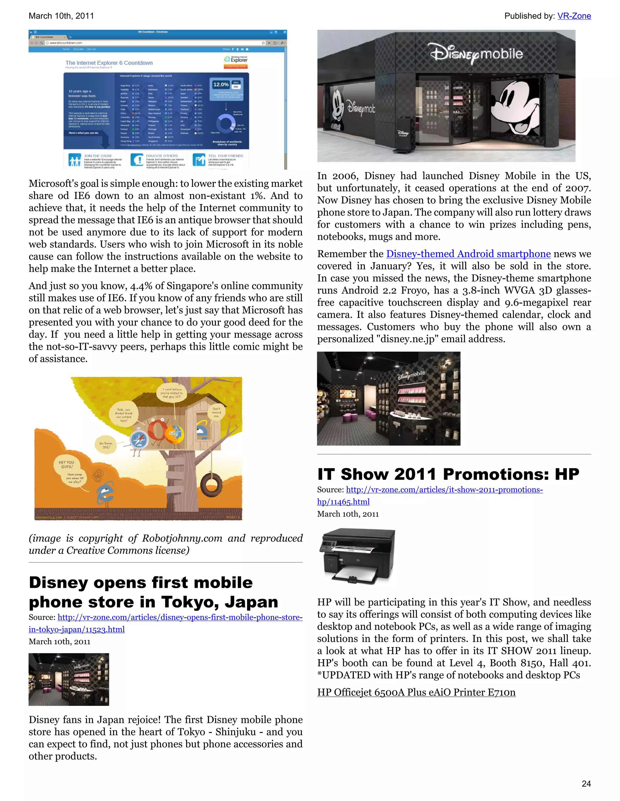 March 10th, 2011                                                                                                              Published by: VR-Zone




                                                                             In 2006, Disney had launched Disney Mobile in the US,
Microsoft's goal is simple enough: to lower the existing market              but unfortunately, it ceased operations at the end of 2007.
share od IE6 down to an almost non-existant 1%. And to                       Now Disney has chosen to bring the exclusive Disney Mobile
achieve that, it needs the help of the Internet community to                 phone store to Japan. The company will also run lottery draws
spread the message that IE6 is an antique browser that should                for customers with a chance to win prizes including pens,
not be used anymore due to its lack of support for modern                    notebooks, mugs and more.
web standards. Users who wish to join Microsoft in its noble
cause can follow the instructions available on the website to                Remember the Disney-themed Android smartphone news we
help make the Internet a better place.                                       covered in January? Yes, it will also be sold in the store.
                                                                             In case you missed the news, the Disney-theme smartphone
And just so you know, 4.4% of Singapore's online community                   runs Android 2.2 Froyo, has a 3.8-inch WVGA 3D glasses-
still makes use of IE6. If you know of any friends who are still             free capacitive touchscreen display and 9.6-megapixel rear
on that relic of a web browser, let's just say that Microsoft has            camera. It also features Disney-themed calendar, clock and
presented you with your chance to do your good deed for the                  messages. Customers who buy the phone will also own a
day. If you need a little help in getting your message across                personalized "disney.ne.jp" email address.
the not-so-IT-savvy peers, perhaps this little comic might be
of assistance.




                                                                             IT Show 2011 Promotions: HP
                                                                             Source: http://vr-zone.com/articles/it-show-2011-promotions-
                                                                             hp/11465.html
                                                                             March 10th, 2011


(image is copyright of Robotjohnny.com and reproduced
under a Creative Commons license)


Disney opens first mobile
phone store in Tokyo, Japan                                                  HP will be participating in this year's IT Show, and needless
Source: http://vr-zone.com/articles/disney-opens-first-mobile-phone-store-   to say its offerings will consist of both computing devices like
in-tokyo-japan/11523.html                                                    desktop and notebook PCs, as well as a wide range of imaging
March 10th, 2011                                                             solutions in the form of printers. In this post, we shall take
                                                                             a look at what HP has to offer in its IT SHOW 2011 lineup.
                                                                             HP's booth can be found at Level 4, Booth 8150, Hall 401.
                                                                             *UPDATED with HP's range of notebooks and desktop PCs
                                                                             HP Officejet 6500A Plus eAiO Printer E710n

Disney fans in Japan rejoice! The first Disney mobile phone
store has opened in the heart of Tokyo - Shinjuku - and you
can expect to find, not just phones but phone accessories and
other products.

                                                                                                                                                24
 