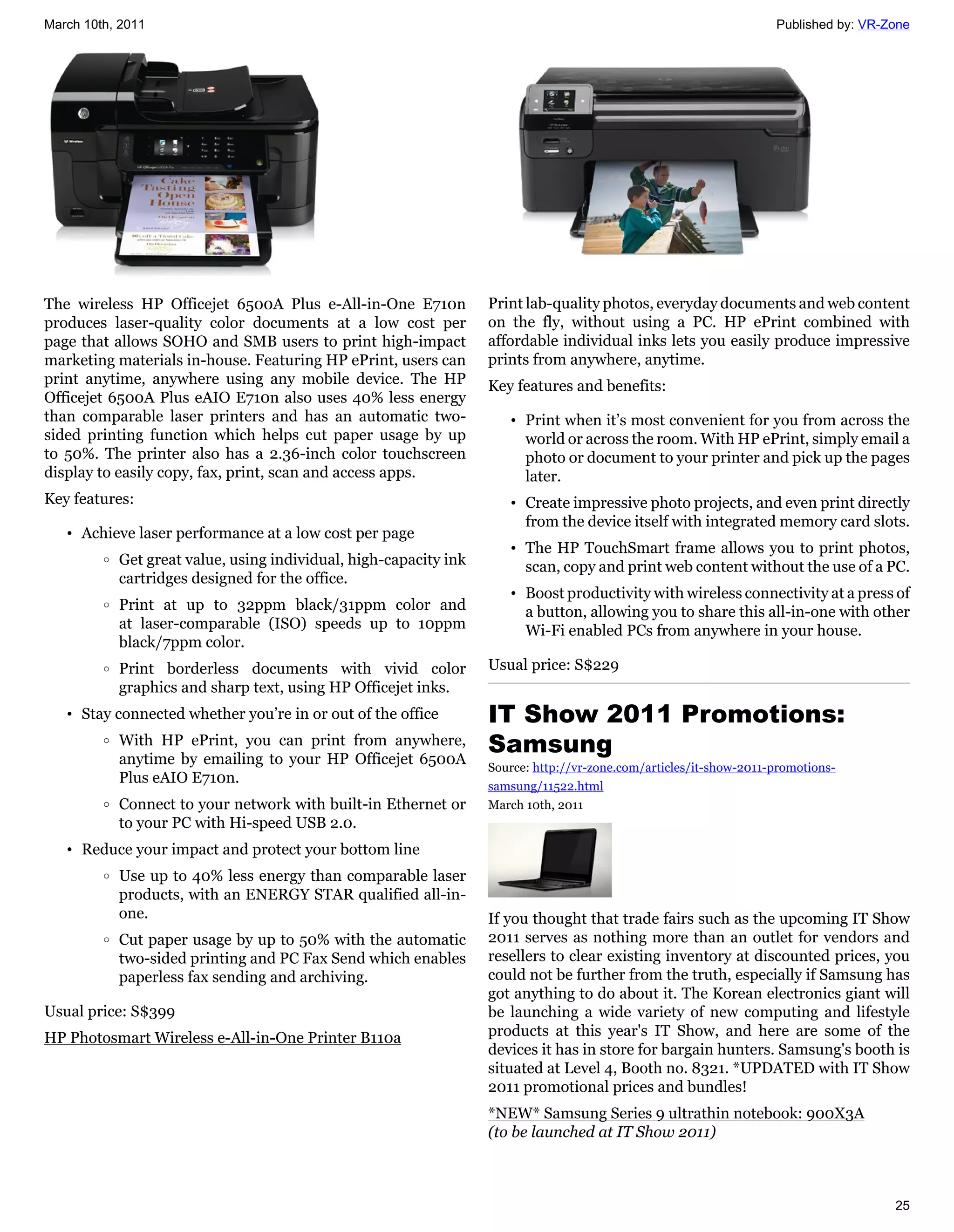 March 10th, 2011                                                                                                     Published by: VR-Zone




The wireless HP Officejet 6500A Plus e-All-in-One E710n             Print lab-quality photos, everyday documents and web content
produces laser-quality color documents at a low cost per            on the fly, without using a PC. HP ePrint combined with
page that allows SOHO and SMB users to print high-impact            affordable individual inks lets you easily produce impressive
marketing materials in-house. Featuring HP ePrint, users can        prints from anywhere, anytime.
print anytime, anywhere using any mobile device. The HP             Key features and benefits:
Officejet 6500A Plus eAIO E710n also uses 40% less energy
than comparable laser printers and has an automatic two-               • Print when it’s most convenient for you from across the
sided printing function which helps cut paper usage by up                world or across the room. With HP ePrint, simply email a
to 50%. The printer also has a 2.36-inch color touchscreen               photo or document to your printer and pick up the pages
display to easily copy, fax, print, scan and access apps.                later.
Key features:                                                          • Create impressive photo projects, and even print directly
                                                                         from the device itself with integrated memory card slots.
   • Achieve laser performance at a low cost per page
                                                                       • The HP TouchSmart frame allows you to print photos,
         o   Get great value, using individual, high-capacity ink        scan, copy and print web content without the use of a PC.
             cartridges designed for the office.
                                                                       • Boost productivity with wireless connectivity at a press of
         o   Print at up to 32ppm black/31ppm color and                  a button, allowing you to share this all-in-one with other
             at laser-comparable (ISO) speeds up to 10ppm                Wi-Fi enabled PCs from anywhere in your house.
             black/7ppm color.
         o   Print borderless documents with vivid color            Usual price: S$229
             graphics and sharp text, using HP Officejet inks.
   • Stay connected whether you’re in or out of the office          IT Show 2011 Promotions:
         o   With HP ePrint, you can print from anywhere,
             anytime by emailing to your HP Officejet 6500A
                                                                    Samsung
                                                                    Source: http://vr-zone.com/articles/it-show-2011-promotions-
             Plus eAIO E710n.                                       samsung/11522.html
         o   Connect to your network with built-in Ethernet or      March 10th, 2011
             to your PC with Hi-speed USB 2.0.
   • Reduce your impact and protect your bottom line
         o   Use up to 40% less energy than comparable laser
             products, with an ENERGY STAR qualified all-in-
             one.                                                   If you thought that trade fairs such as the upcoming IT Show
         o   Cut paper usage by up to 50% with the automatic        2011 serves as nothing more than an outlet for vendors and
             two-sided printing and PC Fax Send which enables       resellers to clear existing inventory at discounted prices, you
             paperless fax sending and archiving.                   could not be further from the truth, especially if Samsung has
                                                                    got anything to do about it. The Korean electronics giant will
Usual price: S$399                                                  be launching a wide variety of new computing and lifestyle
HP Photosmart Wireless e-All-in-One Printer B110a                   products at this year's IT Show, and here are some of the
                                                                    devices it has in store for bargain hunters. Samsung's booth is
                                                                    situated at Level 4, Booth no. 8321. *UPDATED with IT Show
                                                                    2011 promotional prices and bundles!
                                                                    *NEW* Samsung Series 9 ultrathin notebook: 900X3A
                                                                    (to be launched at IT Show 2011)



                                                                                                                                       25
 