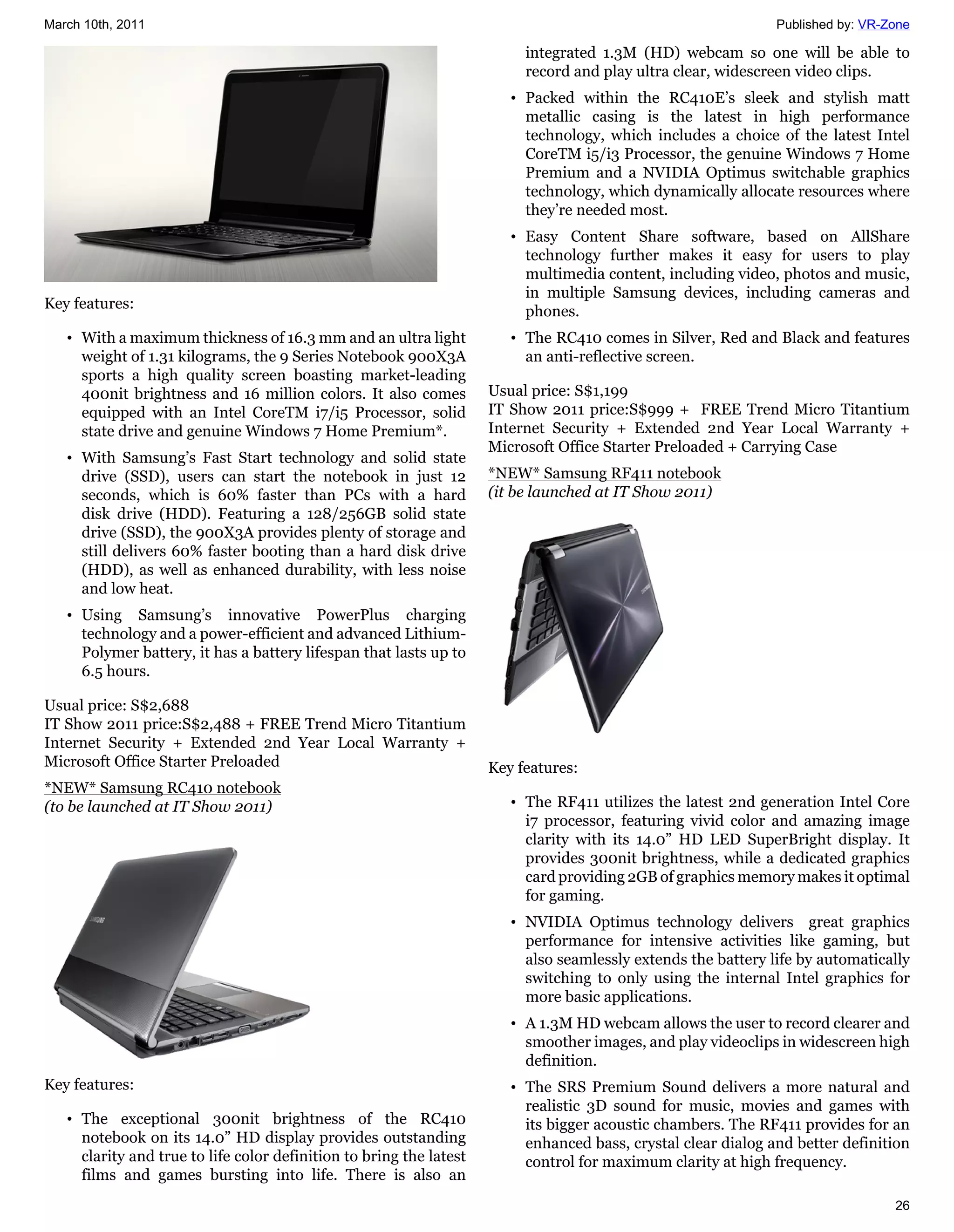 March 10th, 2011                                                                                               Published by: VR-Zone

                                                                          integrated 1.3M (HD) webcam so one will be able to
                                                                          record and play ultra clear, widescreen video clips.
                                                                        • Packed within the RC410E’s sleek and stylish matt
                                                                          metallic casing is the latest in high performance
                                                                          technology, which includes a choice of the latest Intel
                                                                          CoreTM i5/i3 Processor, the genuine Windows 7 Home
                                                                          Premium and a NVIDIA Optimus switchable graphics
                                                                          technology, which dynamically allocate resources where
                                                                          they’re needed most.
                                                                        • Easy Content Share software, based on AllShare
                                                                          technology further makes it easy for users to play
                                                                          multimedia content, including video, photos and music,
                                                                          in multiple Samsung devices, including cameras and
Key features:                                                             phones.
   • With a maximum thickness of 16.3 mm and an ultra light             • The RC410 comes in Silver, Red and Black and features
     weight of 1.31 kilograms, the 9 Series Notebook 900X3A               an anti-reflective screen.
     sports a high quality screen boasting market-leading
     400nit brightness and 16 million colors. It also comes          Usual price: S$1,199
     equipped with an Intel CoreTM i7/i5 Processor, solid            IT Show 2011 price:S$999 + FREE Trend Micro Titantium
     state drive and genuine Windows 7 Home Premium*.                Internet Security + Extended 2nd Year Local Warranty +
                                                                     Microsoft Office Starter Preloaded + Carrying Case
   • With Samsung’s Fast Start technology and solid state
     drive (SSD), users can start the notebook in just 12            *NEW* Samsung RF411 notebook
     seconds, which is 60% faster than PCs with a hard               (it be launched at IT Show 2011)
     disk drive (HDD). Featuring a 128/256GB solid state
     drive (SSD), the 900X3A provides plenty of storage and
     still delivers 60% faster booting than a hard disk drive
     (HDD), as well as enhanced durability, with less noise
     and low heat.
   • Using Samsung’s innovative PowerPlus charging
     technology and a power-efficient and advanced Lithium-
     Polymer battery, it has a battery lifespan that lasts up to
     6.5 hours.

Usual price: S$2,688
IT Show 2011 price:S$2,488 + FREE Trend Micro Titantium
Internet Security + Extended 2nd Year Local Warranty +
Microsoft Office Starter Preloaded                                   Key features:
*NEW* Samsung RC410 notebook
(to be launched at IT Show 2011)                                        • The RF411 utilizes the latest 2nd generation Intel Core
                                                                          i7 processor, featuring vivid color and amazing image
                                                                          clarity with its 14.0” HD LED SuperBright display. It
                                                                          provides 300nit brightness, while a dedicated graphics
                                                                          card providing 2GB of graphics memory makes it optimal
                                                                          for gaming.
                                                                        • NVIDIA Optimus technology delivers great graphics
                                                                          performance for intensive activities like gaming, but
                                                                          also seamlessly extends the battery life by automatically
                                                                          switching to only using the internal Intel graphics for
                                                                          more basic applications.
                                                                        • A 1.3M HD webcam allows the user to record clearer and
                                                                          smoother images, and play videoclips in widescreen high
                                                                          definition.
Key features:                                                           • The SRS Premium Sound delivers a more natural and
                                                                          realistic 3D sound for music, movies and games with
   • The exceptional 300nit brightness of the RC410                       its bigger acoustic chambers. The RF411 provides for an
     notebook on its 14.0” HD display provides outstanding                enhanced bass, crystal clear dialog and better definition
     clarity and true to life color definition to bring the latest        control for maximum clarity at high frequency.
     films and games bursting into life. There is also an
                                                                                                                                 26
 