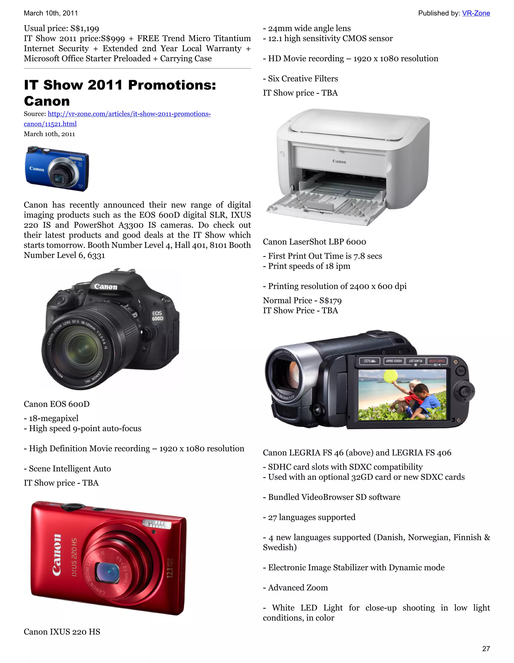 March 10th, 2011                                                                                         Published by: VR-Zone

Usual price: S$1,199                                           - 24mm wide angle lens
IT Show 2011 price:S$999 + FREE Trend Micro Titantium          - 12.1 high sensitivity CMOS sensor
Internet Security + Extended 2nd Year Local Warranty +
Microsoft Office Starter Preloaded + Carrying Case             - HD Movie recording – 1920 x 1080 resolution

                                                               - Six Creative Filters
IT Show 2011 Promotions:                                       IT Show price - TBA
Canon
Source: http://vr-zone.com/articles/it-show-2011-promotions-
canon/11521.html
March 10th, 2011




Canon has recently announced their new range of digital
imaging products such as the EOS 600D digital SLR, IXUS
220 IS and PowerShot A3300 IS cameras. Do check out
their latest products and good deals at the IT Show which
starts tomorrow. Booth Number Level 4, Hall 401, 8101 Booth    Canon LaserShot LBP 6000
Number Level 6, 6331                                           - First Print Out Time is 7.8 secs
                                                               - Print speeds of 18 ipm

                                                               - Printing resolution of 2400 x 600 dpi
                                                               Normal Price - S$179
                                                               IT Show Price - TBA




Canon EOS 600D
- 18-megapixel
- High speed 9-point auto-focus

- High Definition Movie recording – 1920 x 1080 resolution     Canon LEGRIA FS 46 (above) and LEGRIA FS 406
- Scene Intelligent Auto                                       - SDHC card slots with SDXC compatibility
                                                               - Used with an optional 32GD card or new SDXC cards
IT Show price - TBA
                                                               - Bundled VideoBrowser SD software

                                                               - 27 languages supported

                                                               - 4 new languages supported (Danish, Norwegian, Finnish &
                                                               Swedish)

                                                               - Electronic Image Stabilizer with Dynamic mode

                                                               - Advanced Zoom

                                                               - White LED Light for close-up shooting in low light
                                                               conditions, in color
Canon IXUS 220 HS
                                                                                                                           27
 