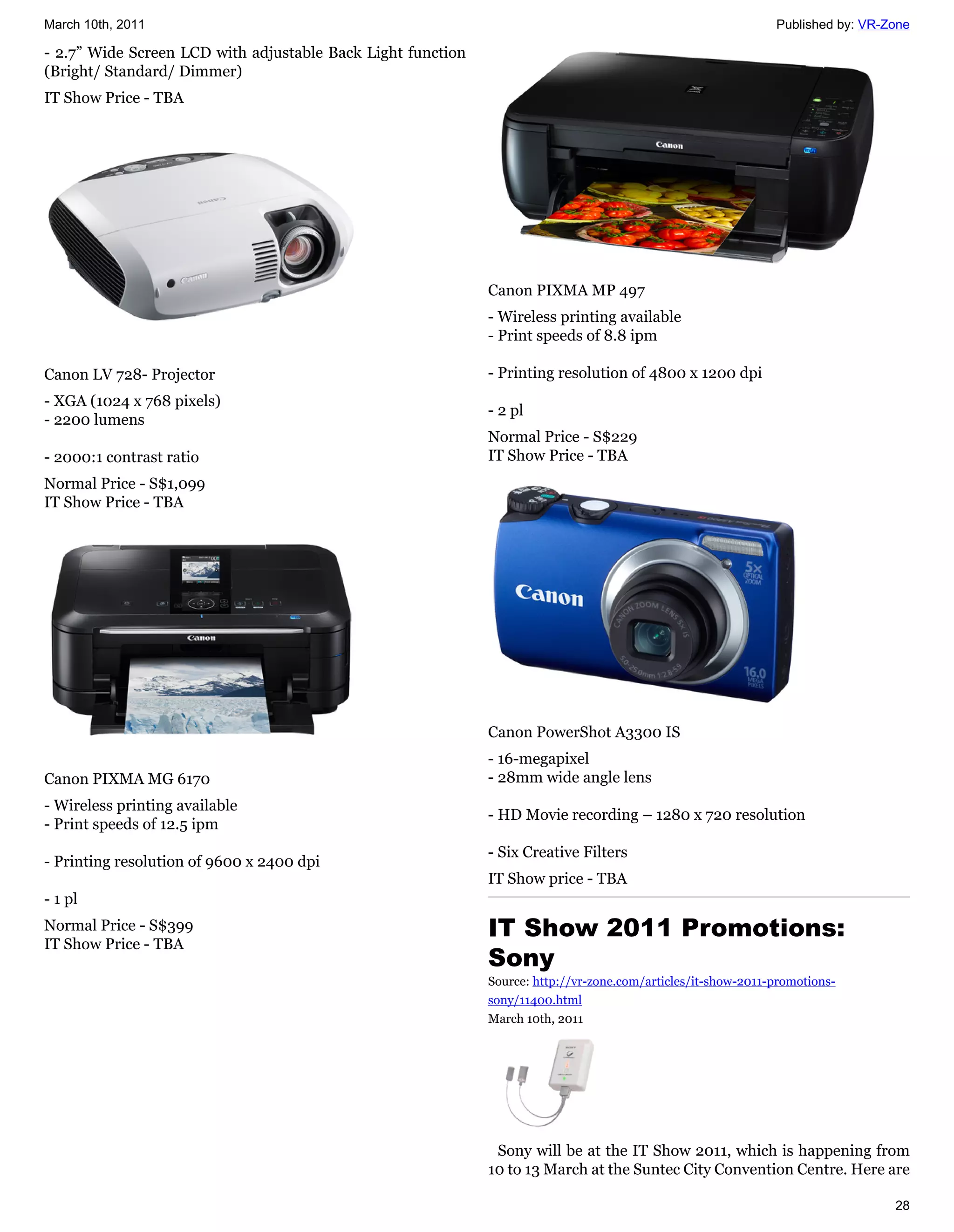 March 10th, 2011                                                                                              Published by: VR-Zone

- 2.7” Wide Screen LCD with adjustable Back Light function
(Bright/ Standard/ Dimmer)
IT Show Price - TBA




                                                             Canon PIXMA MP 497
                                                             - Wireless printing available
                                                             - Print speeds of 8.8 ipm

Canon LV 728- Projector                                      - Printing resolution of 4800 x 1200 dpi
- XGA (1024 x 768 pixels)
                                                             - 2 pl
- 2200 lumens
                                                             Normal Price - S$229
- 2000:1 contrast ratio                                      IT Show Price - TBA
Normal Price - S$1,099
IT Show Price - TBA




                                                             Canon PowerShot A3300 IS
                                                             - 16-megapixel
Canon PIXMA MG 6170                                          - 28mm wide angle lens
- Wireless printing available
                                                             - HD Movie recording – 1280 x 720 resolution
- Print speeds of 12.5 ipm
                                                             - Six Creative Filters
- Printing resolution of 9600 x 2400 dpi
                                                             IT Show price - TBA
- 1 pl
Normal Price - S$399                                         IT Show 2011 Promotions:
IT Show Price - TBA
                                                             Sony
                                                             Source: http://vr-zone.com/articles/it-show-2011-promotions-
                                                             sony/11400.html
                                                             March 10th, 2011




                                                              Sony will be at the IT Show 2011, which is happening from
                                                             10 to 13 March at the Suntec City Convention Centre. Here are

                                                                                                                                28
 