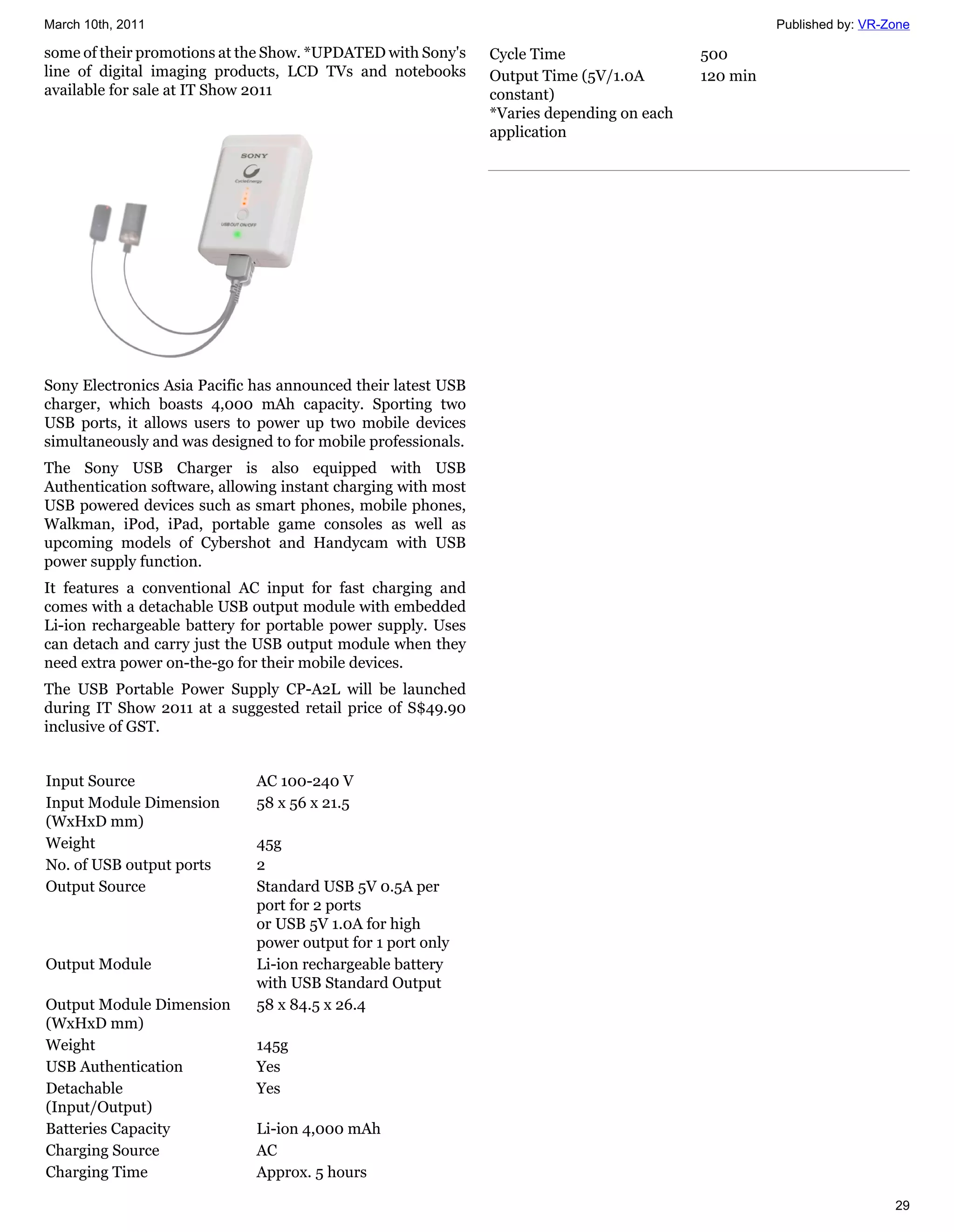March 10th, 2011                                                                                     Published by: VR-Zone

some of their promotions at the Show. *UPDATED with Sony's     Cycle Time                  500
line of digital imaging products, LCD TVs and notebooks        Output Time (5V/1.0A        120 min
available for sale at IT Show 2011                             constant)
                                                               *Varies depending on each
                                                               application




Sony Electronics Asia Pacific has announced their latest USB
charger, which boasts 4,000 mAh capacity. Sporting two
USB ports, it allows users to power up two mobile devices
simultaneously and was designed to for mobile professionals.
The Sony USB Charger is also equipped with USB
Authentication software, allowing instant charging with most
USB powered devices such as smart phones, mobile phones,
Walkman, iPod, iPad, portable game consoles as well as
upcoming models of Cybershot and Handycam with USB
power supply function.
It features a conventional AC input for fast charging and
comes with a detachable USB output module with embedded
Li-ion rechargeable battery for portable power supply. Uses
can detach and carry just the USB output module when they
need extra power on-the-go for their mobile devices.
The USB Portable Power Supply CP-A2L will be launched
during IT Show 2011 at a suggested retail price of S$49.90
inclusive of GST.


Input Source                  AC 100-240 V
Input Module Dimension        58 x 56 x 21.5
(WxHxD mm)
Weight                        45g
No. of USB output ports       2
Output Source                 Standard USB 5V 0.5A per
                              port for 2 ports
                              or USB 5V 1.0A for high
                              power output for 1 port only
Output Module                 Li-ion rechargeable battery
                              with USB Standard Output
Output Module Dimension       58 x 84.5 x 26.4
(WxHxD mm)
Weight                        145g
USB Authentication            Yes
Detachable                    Yes
(Input/Output)
Batteries Capacity            Li-ion 4,000 mAh
Charging Source               AC
Charging Time                 Approx. 5 hours

                                                                                                                       29
 