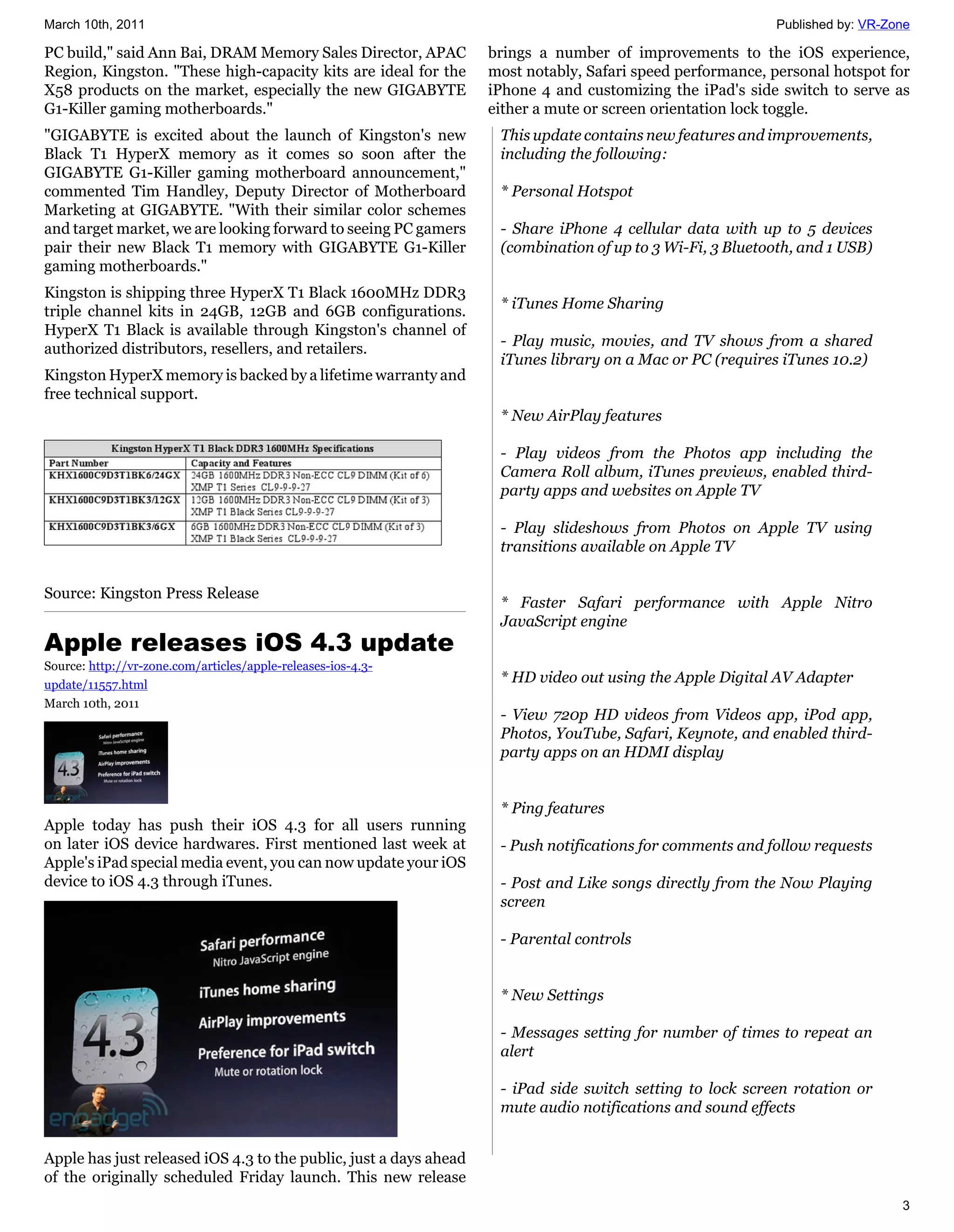 March 10th, 2011                                                                                            Published by: VR-Zone

PC build," said Ann Bai, DRAM Memory Sales Director, APAC          brings a number of improvements to the iOS experience,
Region, Kingston. "These high-capacity kits are ideal for the      most notably, Safari speed performance, personal hotspot for
X58 products on the market, especially the new GIGABYTE            iPhone 4 and customizing the iPad's side switch to serve as
G1-Killer gaming motherboards."                                    either a mute or screen orientation lock toggle.
"GIGABYTE is excited about the launch of Kingston's new             This update contains new features and improvements,
Black T1 HyperX memory as it comes so soon after the                including the following:
GIGABYTE G1-Killer gaming motherboard announcement,"
commented Tim Handley, Deputy Director of Motherboard               * Personal Hotspot
Marketing at GIGABYTE. "With their similar color schemes
and target market, we are looking forward to seeing PC gamers       - Share iPhone 4 cellular data with up to 5 devices
pair their new Black T1 memory with GIGABYTE G1-Killer              (combination of up to 3 Wi-Fi, 3 Bluetooth, and 1 USB)
gaming motherboards."
Kingston is shipping three HyperX T1 Black 1600MHz DDR3
                                                                    * iTunes Home Sharing
triple channel kits in 24GB, 12GB and 6GB configurations.
HyperX T1 Black is available through Kingston's channel of
                                                                    - Play music, movies, and TV shows from a shared
authorized distributors, resellers, and retailers.
                                                                    iTunes library on a Mac or PC (requires iTunes 10.2)
Kingston HyperX memory is backed by a lifetime warranty and
free technical support.
                                                                    * New AirPlay features

                                                                    - Play videos from the Photos app including the
                                                                    Camera Roll album, iTunes previews, enabled third-
                                                                    party apps and websites on Apple TV

                                                                    - Play slideshows from Photos on Apple TV using
                                                                    transitions available on Apple TV

Source: Kingston Press Release
                                                                    * Faster Safari performance with Apple Nitro
                                                                    JavaScript engine
Apple releases iOS 4.3 update
Source: http://vr-zone.com/articles/apple-releases-ios-4.3-
update/11557.html
                                                                    * HD video out using the Apple Digital AV Adapter
March 10th, 2011
                                                                    - View 720p HD videos from Videos app, iPod app,
                                                                    Photos, YouTube, Safari, Keynote, and enabled third-
                                                                    party apps on an HDMI display


                                                                    * Ping features
Apple today has push their iOS 4.3 for all users running
on later iOS device hardwares. First mentioned last week at         - Push notifications for comments and follow requests
Apple's iPad special media event, you can now update your iOS
device to iOS 4.3 through iTunes.                                   - Post and Like songs directly from the Now Playing
                                                                    screen

                                                                    - Parental controls


                                                                    * New Settings

                                                                    - Messages setting for number of times to repeat an
                                                                    alert

                                                                    - iPad side switch setting to lock screen rotation or
                                                                    mute audio notifications and sound effects


Apple has just released iOS 4.3 to the public, just a days ahead
of the originally scheduled Friday launch. This new release
                                                                                                                               3
 