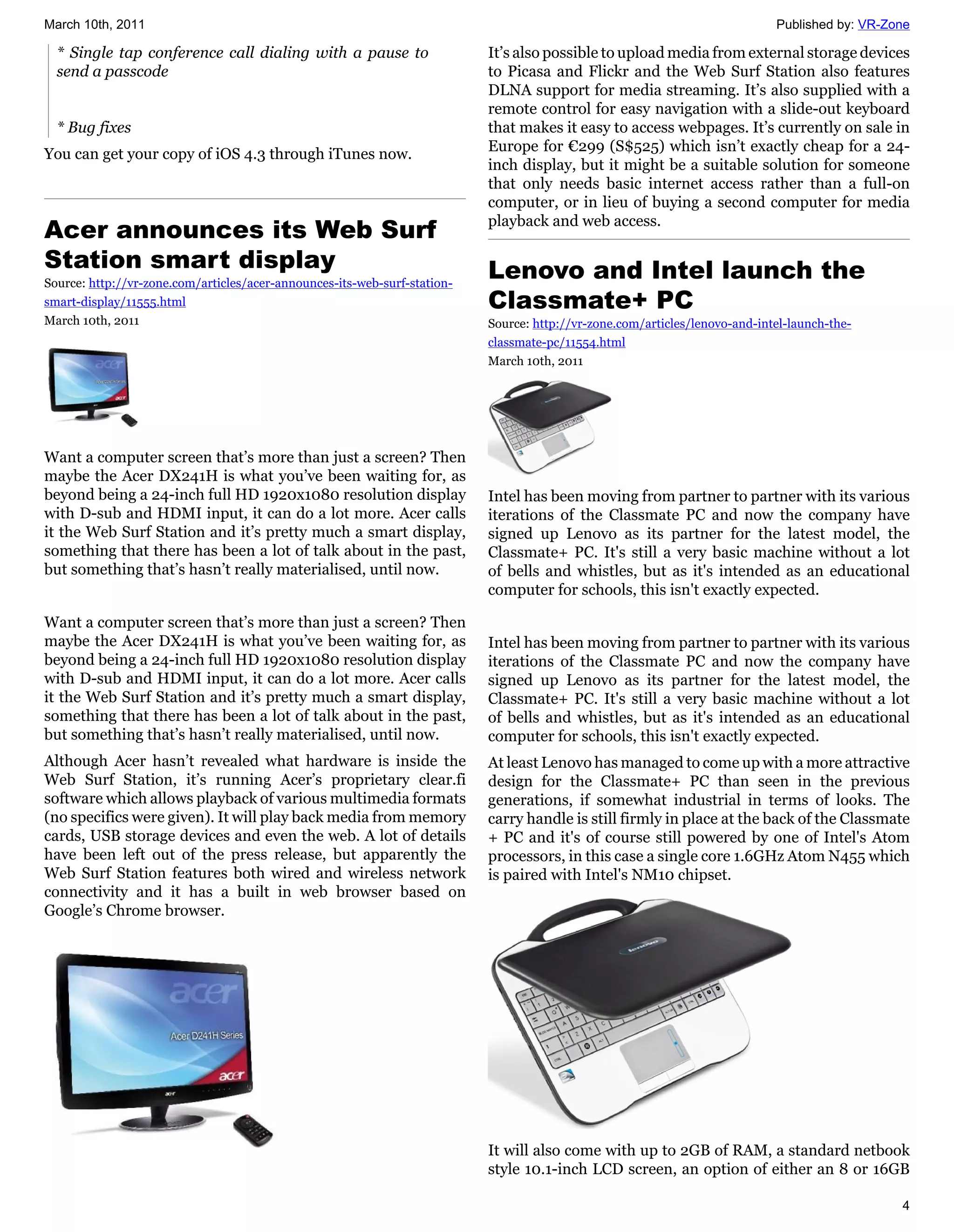 March 10th, 2011                                                                                                             Published by: VR-Zone

  * Single tap conference call dialing with a pause to                     It’s also possible to upload media from external storage devices
  send a passcode                                                          to Picasa and Flickr and the Web Surf Station also features
                                                                           DLNA support for media streaming. It’s also supplied with a
                                                                           remote control for easy navigation with a slide-out keyboard
  * Bug fixes                                                              that makes it easy to access webpages. It’s currently on sale in
                                                                           Europe for €299 (S$525) which isn’t exactly cheap for a 24-
You can get your copy of iOS 4.3 through iTunes now.
                                                                           inch display, but it might be a suitable solution for someone
                                                                           that only needs basic internet access rather than a full-on
                                                                           computer, or in lieu of buying a second computer for media
Acer announces its Web Surf                                                playback and web access.

Station smart display                                                      Lenovo and Intel launch the
Source: http://vr-zone.com/articles/acer-announces-its-web-surf-station-
smart-display/11555.html                                                   Classmate+ PC
March 10th, 2011                                                           Source: http://vr-zone.com/articles/lenovo-and-intel-launch-the-
                                                                           classmate-pc/11554.html
                                                                           March 10th, 2011




Want a computer screen that’s more than just a screen? Then
maybe the Acer DX241H is what you’ve been waiting for, as
beyond being a 24-inch full HD 1920x1080 resolution display                Intel has been moving from partner to partner with its various
with D-sub and HDMI input, it can do a lot more. Acer calls                iterations of the Classmate PC and now the company have
it the Web Surf Station and it’s pretty much a smart display,              signed up Lenovo as its partner for the latest model, the
something that there has been a lot of talk about in the past,             Classmate+ PC. It's still a very basic machine without a lot
but something that’s hasn’t really materialised, until now.                of bells and whistles, but as it's intended as an educational
                                                                           computer for schools, this isn't exactly expected.

Want a computer screen that’s more than just a screen? Then
maybe the Acer DX241H is what you’ve been waiting for, as                  Intel has been moving from partner to partner with its various
beyond being a 24-inch full HD 1920x1080 resolution display                iterations of the Classmate PC and now the company have
with D-sub and HDMI input, it can do a lot more. Acer calls                signed up Lenovo as its partner for the latest model, the
it the Web Surf Station and it’s pretty much a smart display,              Classmate+ PC. It's still a very basic machine without a lot
something that there has been a lot of talk about in the past,             of bells and whistles, but as it's intended as an educational
but something that’s hasn’t really materialised, until now.                computer for schools, this isn't exactly expected.
Although Acer hasn’t revealed what hardware is inside the                  At least Lenovo has managed to come up with a more attractive
Web Surf Station, it’s running Acer’s proprietary clear.fi                 design for the Classmate+ PC than seen in the previous
software which allows playback of various multimedia formats               generations, if somewhat industrial in terms of looks. The
(no specifics were given). It will play back media from memory             carry handle is still firmly in place at the back of the Classmate
cards, USB storage devices and even the web. A lot of details              + PC and it's of course still powered by one of Intel's Atom
have been left out of the press release, but apparently the                processors, in this case a single core 1.6GHz Atom N455 which
Web Surf Station features both wired and wireless network                  is paired with Intel's NM10 chipset.
connectivity and it has a built in web browser based on
Google’s Chrome browser.




                                                                           It will also come with up to 2GB of RAM, a standard netbook
                                                                           style 10.1-inch LCD screen, an option of either an 8 or 16GB

                                                                                                                                                4
 