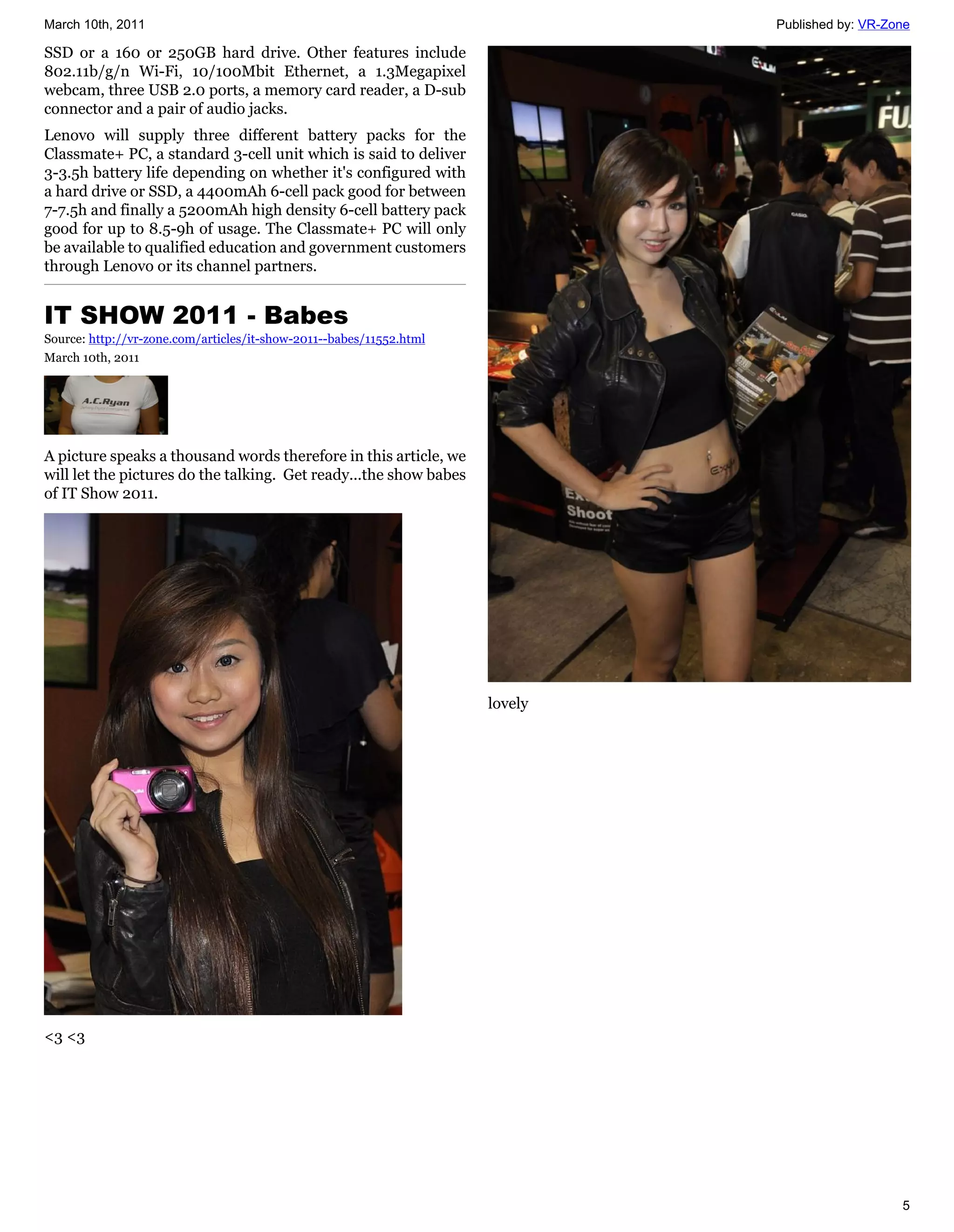 March 10th, 2011                                                              Published by: VR-Zone

SSD or a 160 or 250GB hard drive. Other features include
802.11b/g/n Wi-Fi, 10/100Mbit Ethernet, a 1.3Megapixel
webcam, three USB 2.0 ports, a memory card reader, a D-sub
connector and a pair of audio jacks.
Lenovo will supply three different battery packs for the
Classmate+ PC, a standard 3-cell unit which is said to deliver
3-3.5h battery life depending on whether it's configured with
a hard drive or SSD, a 4400mAh 6-cell pack good for between
7-7.5h and finally a 5200mAh high density 6-cell battery pack
good for up to 8.5-9h of usage. The Classmate+ PC will only
be available to qualified education and government customers
through Lenovo or its channel partners.


IT SHOW 2011 - Babes
Source: http://vr-zone.com/articles/it-show-2011--babes/11552.html
March 10th, 2011




A picture speaks a thousand words therefore in this article, we
will let the pictures do the talking. Get ready...the show babes
of IT Show 2011.




                                                                     lovely




<3 <3




                                                                                                 5
 