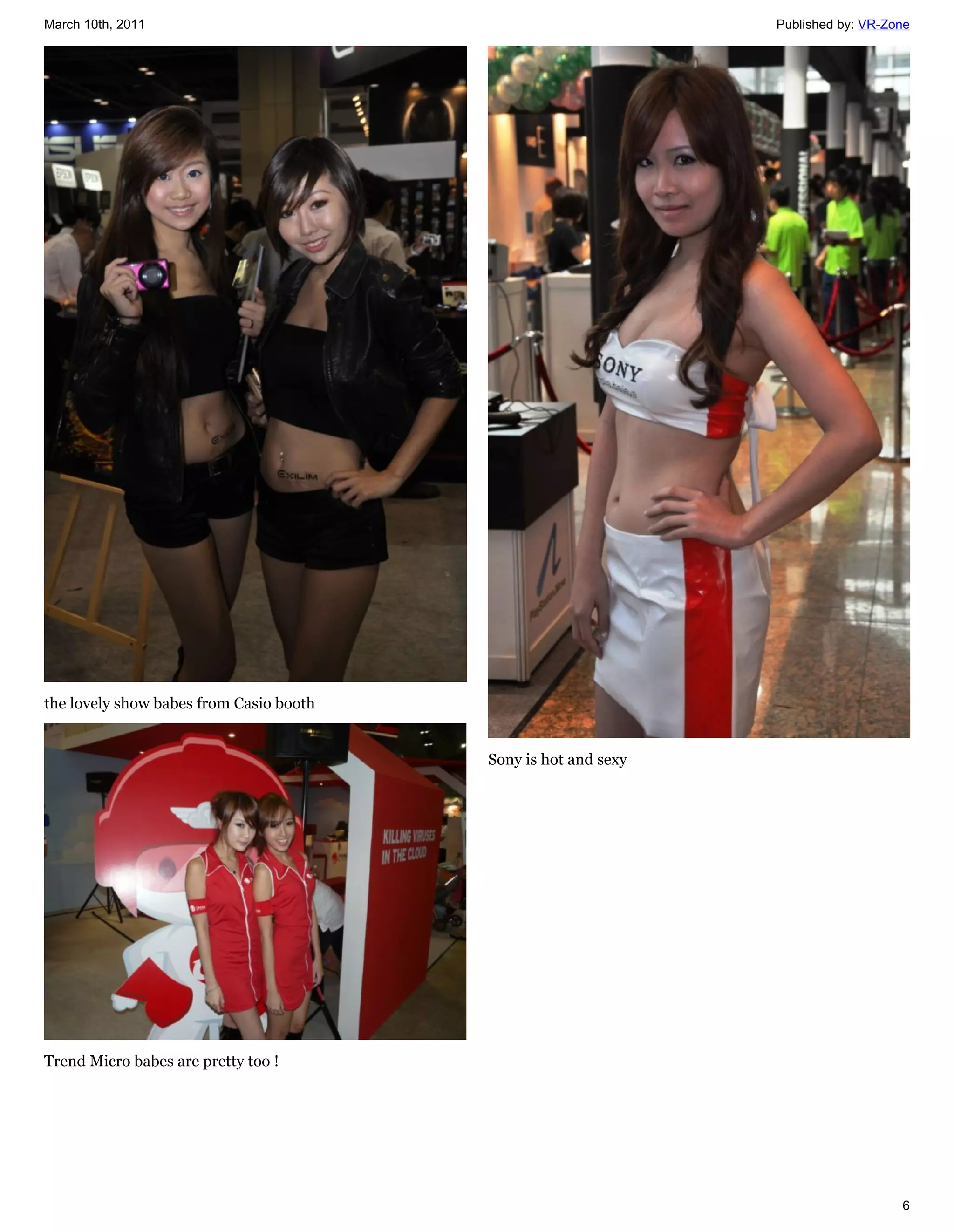 March 10th, 2011                                                Published by: VR-Zone




the lovely show babes from Casio booth


                                         Sony is hot and sexy




Trend Micro babes are pretty too !




                                                                                   6
 