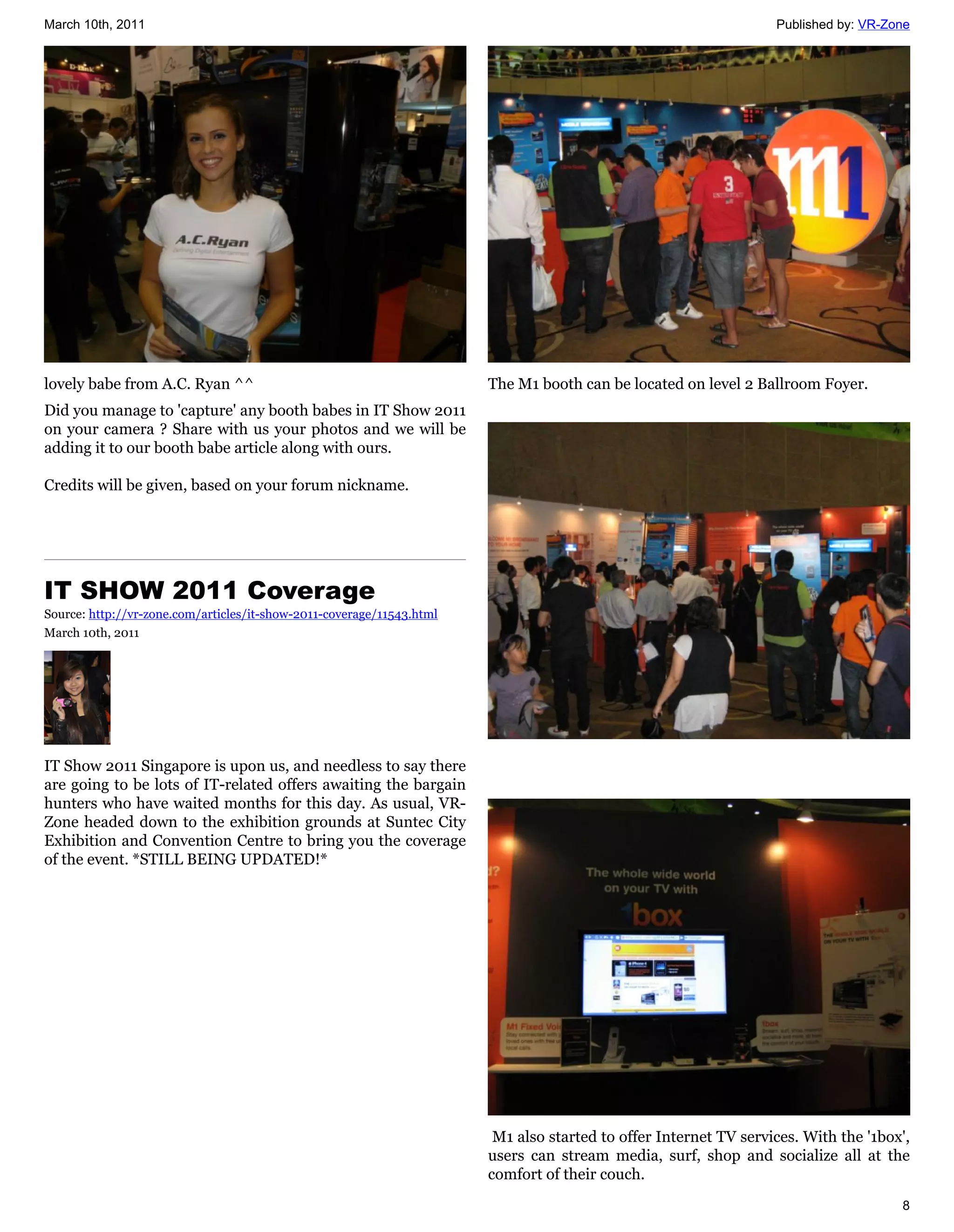 March 10th, 2011                                                                                                  Published by: VR-Zone




lovely babe from A.C. Ryan ^^                                          The M1 booth can be located on level 2 Ballroom Foyer.
Did you manage to 'capture' any booth babes in IT Show 2011
on your camera ? Share with us your photos and we will be
adding it to our booth babe article along with ours.

Credits will be given, based on your forum nickname.




IT SHOW 2011 Coverage
Source: http://vr-zone.com/articles/it-show-2011-coverage/11543.html
March 10th, 2011




IT Show 2011 Singapore is upon us, and needless to say there
are going to be lots of IT-related offers awaiting the bargain
hunters who have waited months for this day. As usual, VR-
Zone headed down to the exhibition grounds at Suntec City
Exhibition and Convention Centre to bring you the coverage
of the event. *STILL BEING UPDATED!*




                                                                        M1 also started to offer Internet TV services. With the '1box',
                                                                       users can stream media, surf, shop and socialize all at the
                                                                       comfort of their couch.
                                                                                                                                     8
 