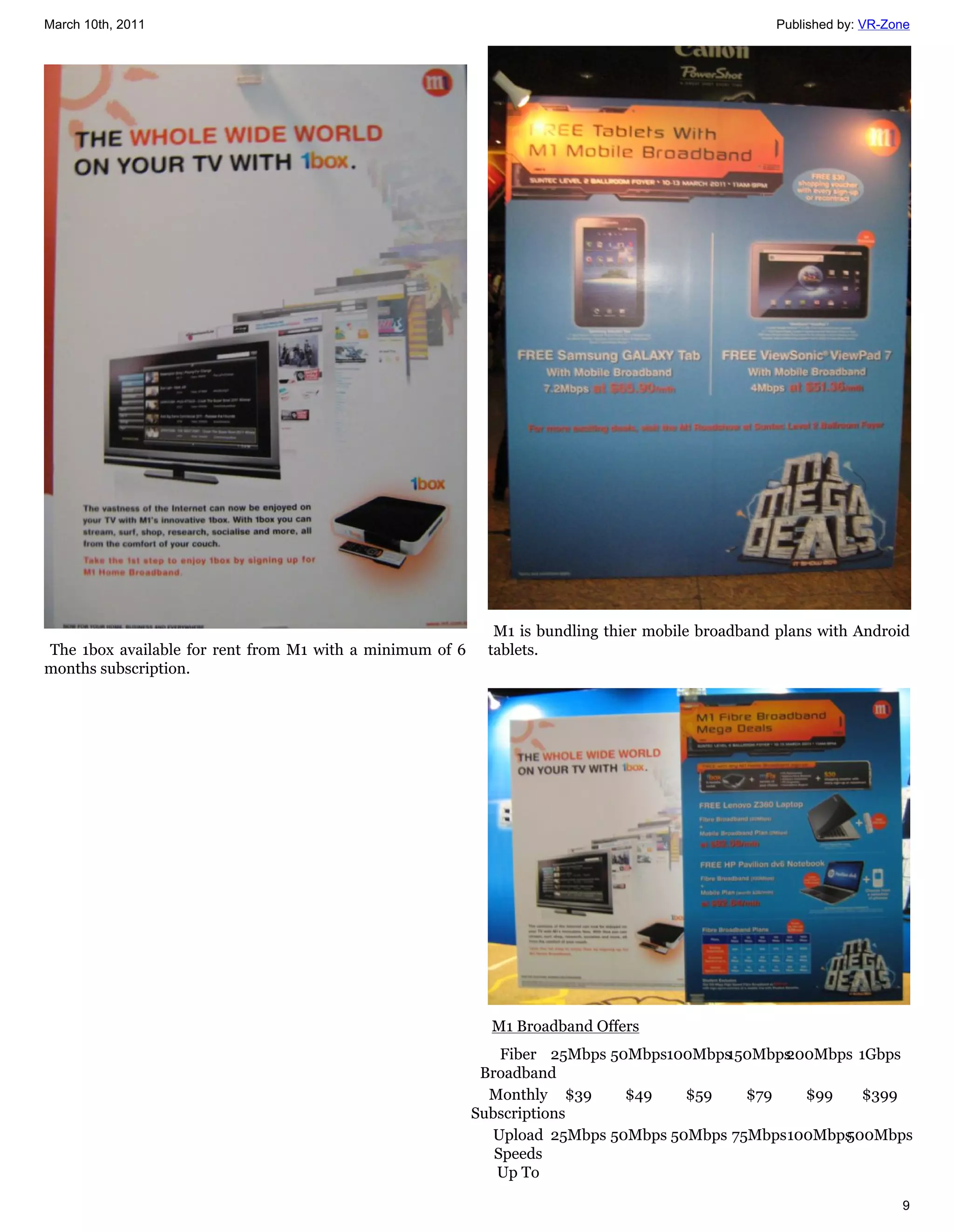 March 10th, 2011                                                                                 Published by: VR-Zone




                                                            M1 is bundling thier mobile broadband plans with Android
The 1box available for rent from M1 with a minimum of 6    tablets.
months subscription.




                                                            M1 Broadband Offers
                                                              Fiber 25Mbps 50Mbps100Mbps
                                                                                       150Mbps200Mbps 1Gbps
                                                           Broadband
                                                            Monthly $39      $49   $59    $79   $99   $399
                                                          Subscriptions
                                                            Upload 25Mbps 50Mbps 50Mbps 75Mbps100Mbps
                                                                                                    500Mbps
                                                             Speeds
                                                             Up To

                                                                                                                    9
 