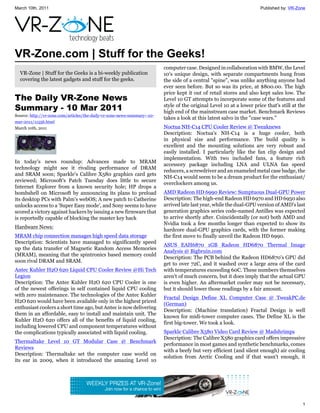 March 10th, 2011                                                                                                       Published by: VR-Zone




VR-Zone.com | Stuff for the Geeks!
                                                                          computer case. Designed in collaboration with BMW, the Level
  VR-Zone | Stuff for the Geeks is a bi-weekly publication                10's unique design, with separate compartments hung from
  covering the latest gadgets and stuff for the geeks.                    the side of a central "spine", was unlike anything anyone had
                                                                          ever seen before. But so was its price, at $800.00. The high
                                                                          price kept it out of retail stores and also kept sales low. The
The Daily VR-Zone News                                                    Level 10 GT attempts to incorporate some of the features and
Summary - 10 Mar 2011                                                     style of the original Level 10 at a lower price that's still at the
                                                                          high end of the mainstream case market. Benchmark Reviews
Source: http://vr-zone.com/articles/the-daily-vr-zone-news-summary--10-
                                                                          takes a look at this latest salvo in the "case wars."
mar-2011/11556.html
March 10th, 2011                                                          Noctua NH-C14 CPU Cooler Review @ Tweaknews
                                                                          Description: Noctua's NH-C14 is a huge cooler, both
                                                                          in physical size and performance. The build quality is
                                                                          excellent and the mounting solutions are very robust and
                                                                          easily installed. I particularly like the fan clip design and
                                                                          implementation. With two included fans, a feature rich
In today's news roundup: Advances made to MRAM
                                                                          accessory package including LNA and ULNA fan speed
technology might see it rivaling performance of DRAM
                                                                          reducers, a screwdriver and an enameled metal case badge, the
and SRAM soon; Sparkle's Calibre X580 graphics card gets
                                                                          NH-C14 would seem to be a dream product for the enthusiast/
reviewed; Microsoft's Patch Tuesday does little to secure
                                                                          overclockers among us.
Internet Explorer from a known security hole; HP drops a
bombshell on Microsoft by announcing its plans to preload                 AMD Radeon HD 6990 Review: Sumptuous Dual-GPU Power
its desktop PCs with Palm's webOS; A new patch to Catherine               Description: The high-end Radeon HD 6970 and HD 6950 also
unlocks access to a 'Super Easy mode', and Sony seems to have             arrived late last year, while the dual-GPU version of AMD's last
scored a victory against hackers by issuing a new firmware that           generation graphics series code-named Antilles was expected
is reportedly capable of blocking the master key hack                     to arrive shortly after. Coincidentally (or not) both AMD and
                                                                          Nvidia took a few months longer than expected to show its
Hardware News:
                                                                          hardcore dual-GPU graphics cards, with the former making
MRAM chip connection manages high speed data storage                      the first move to finally unveil the Radeon HD 6990.
Description: Scientists have managed to significantly speed
                                                                          ASUS EAH6870 1GB Radeon HD6870 Thermal Image
up the data transfer of Magnetic Random Access Memories
                                                                          Analysis @ Bigbruin.com
(MRAM), meaning that the spintronics based memory could
                                                                          Description: The PCB behind the Radeon HD6870's GPU did
soon rival DRAM and SRAM.
                                                                          get to over 72C, and it washed over a large area of the card
Antec Kuhler H2O 620 Liquid CPU Cooler Review @Hi Tech                    with temperatures exceeding 60C. These numbers themselves
Legion                                                                    aren't of much concern, but it does imply that the actual GPU
Description: The Antec Kuhler H2O 620 CPU Cooler is one                   is even higher. An aftermarket cooler may not be necessary,
of the newest offerings in self contained liquid CPU cooling              but it should lower those readings by a fair amount.
with zero maintenance. The technologies of the Antec Kuhler
                                                                          Fractal Design Define XL Computer Case @ TweakPC.de
H2O 620 would have been available only in the highest priced
                                                                          (German)
enthusiast coolers a short time ago, but Antec is now delivering
                                                                          Description: (Machine translation) Fractal Design is well
them in an affordable, easy to install and maintain unit. The
                                                                          known for midi-tower computer cases. The Define XL is the
Kuhler H2O 620 offers all of the benefits of liquid cooling,
                                                                          first big-tower. We took a look.
including lowered CPU and component temperatures without
the complications typically associated with liquid cooling.               Sparkle Calibre X580 Video Card Review @ Madshrimps
                                                                          Description: The Calibre X580 graphics card offers impressive
Thermaltake Level 10 GT Modular Case @ Benchmark
                                                                          performance in most games and synthetic benchmarks, comes
Reviews
                                                                          with a beefy but very efficient (and silent enough) air cooling
Description: Thermaltake set the computer case world on
                                                                          solution from Arctic Cooling and if that wasn't enough, it
its ear in 2009, when it introduced the amazing Level 10




                                                                                                                                           1
 