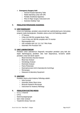 Rumah Sakit Islam “Ibnu Sina” – Cianjur Page 10 of 52
 Emergency Surgery Unit
o General Purpose Operating Table
o Mobile Operating Lamp with UPS
o Portable Anesthesia Apparatus
o Minor & Major Surgery Instrument Unit
o Autoclave Desktop Type
4. PERALATAN PENUNJANG DIAGNOSA
1) UNIT RADIOLOGY
Untuk Unit Radiology, peralatan yang komplit dan sophisticated guna menunjang
program medis bersangkutan. Peralatan utama untuk Unit Radiology adalah:
o CT Scanner
o X-Ray Unit 500 MA complete Bucky Table
o C-arm X-Ray unit 300 MA complete with TV monitor
o Mammography Unit
o USG complete with 2,8; 3,5; 5 & 7 MHz Probe
o Automatic Film Processor Unit
2) UNIT LABORATORIUM
Peralatan untuk Laboratorium Diagnostic merupakan peralatan yang baik dan
dapat dipertanggung jawabkan atas hasil diagnosanya, terutama adalah
peralatan untuk test darah seperti:
o Blood Chemistry Discrete Analyzer
o Blood Gas Analyzer
o Hematology Analyzer
o Electrolyte Analyzer
o Flame Photometer
o Electrophororesis Unit & Haematocrite Centrifuge
o Microscopes
o Glassware & laboratory Equipment
3) ANATOMY
Peralatan utama untuk Anatomy Pathology adalah:
o Ultra Cyromet
o Automatic Rotary Macro tome
o Binocular Research Microscope
o Instrument for Anatomy Pathology
5. PERALATAN ELECTRO MEDIS
o E.C.G. 3 Channel
o E.M.G.
o Electronycstagmograph
o Spiro meter analyzer
o Treadmill & Stress Test Unit
 