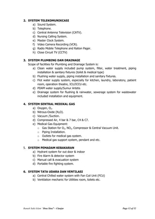 Rumah Sakit Islam “Ibnu Sina” – Cianjur Page 12 of 52
2. SYSTEM TELEKOMUNIKCASI
a) Sound System.
b) Telephone.
c) Central Antenna Television (CATV).
d) Nursing Calling System.
e) Master Clock System.
f) Video Camera Recording (VCR).
g) Radio Mobile Telephone and Ration Pager.
h) Close Circuit TV (CCTV)
3. SYSTEM PLUMBING DAN DRAINAGE
Scope of facilities for Plumbing and Drainage System is:
a) Clean water supply included pump system, filter, water treatment, piping
installation & sanitary fixtures (toilet & medical type)
b) Flushing water supply, piping installation and sanitary fixtures.
c) Flot water supply system, especially for kitchen, laundry, laboratory, patient
room, operation theatre, ICU/ICCU etc.
d) PDAM water supply/Sumur Artetis
e) Drainage system for flushing & rainwater, sewerage system for wastewater
included installation and equipment.
4. SYSTEM SENTRAL MEDIKAL GAS
a) Oxygen, O2.
b) Nitrous-Oxide (N2O).
c) Vacuum /Suction.
d) Compressed Air, 4 bar & 7 bar, C4 & C7.
e) Medical Gas Equipment:
o Gas Station for O2, NO2, Compressor & Central Vacuum Unit.
o Piping Installation.
o Outlets for medical gas system.
o Medical gas support system, pendant and etc.
5. SYSTEM PEMADAM KEBAKARAN
a) Hydrant system for out door & indoor
b) Fire Alarm & detector system
c) Manual call & evacuation system
d) Portable fire fighting system.
6. SYSTEM TATA UDARA DAN VENTILASI
a) Central Chilled water system with Fan Coil Unit (FCU)
b) Ventilation mechanic for Utilities room, toilets etc.
 