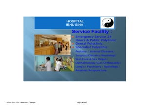 Rumah Sakit Islam “Ibnu Sina” – Cianjur Page 28 of 52
Service Facility :
Emergency Service 24
Hours & Public Polyclinic
Dental Polyclinic.
Specialist Polyclinic :
Pediatry / Internal Diseases/
Surgical/Obstetry/Neurologi/
Skin Care & Sex Organ/
Opthalmology/Gizi/Orthopaedy/
Lung’s/ Psychiatry / Radiology /
Anastesi/Acupuncture
HOSPITAL
IBNU SINA
 