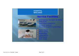 Rumah Sakit Islam “Ibnu Sina” – Cianjur Page 33 of 52
Service Facilities :
Emergency 24 hour & Public
Polyclinic
Specialist Polyclinic:
Pediatric /Internal
Diseases/Surgical/Gynaecology
Care room
Born room
Radiology
Laboratory
Pharmacy
Skin Care
HOSPITAL
IBNU SINA
 