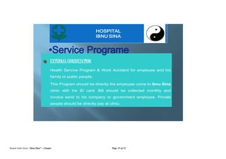 Rumah Sakit Islam “Ibnu Sina” – Cianjur Page 35 of 52
EXTERNAL CONSULTATION
Health Service Program & Work Accident for employee and his
family or public people.
This Program should be directly the employee come to Ibnu Sina
clinic with his ID card. Bill should be collected monthly and
invoice send to his company or government employee. Private
people should be directly pay at clinic.
HOSPITAL
IBNU SINA
 