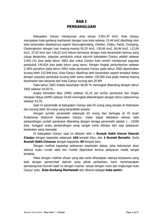 Rumah Sakit Islam “Ibnu Sina” – Cianjur Page 4 of 52
BAB I
PENDAHULUAN
Kabupaten Cianjur mempunyai area seluas 3.501,47 km2. Kota Cianjur
merupakan kota gerbang marhamah dengan luas kota sebesar 23.44 km2 dikelilingi oleh
kota kecamatan disekitarnya seperti Warungkondang, Cibeber, Cilaku, Pacet, Ciranjang,
Cikalongkulon dengan luas masing-masing 95,35 km2, 130,96 km2, 60,46 km2, 112,04
km2, 37,52 km2 dan 126,02 km2 belum termasuk dengan kota kecamatan lainnya yang
cukup berjauhan, populasi penduduk untuk seluruh kabupaten Cianjur adalah sebesar
2.041.131 jiwa pada tahun 2003 dan untuk Cianjur kota sendiri mempunyai populasi
penduduk 145.824 jiwa pada tahun yang sama. Dengan tingkat pertumbuhan sebesar
2.38% pertahun pada tahun 2003 maka penduduk Cianjur pada tahun 2005 diperkirakan
kurang lebih 152.848 jiwa. Kota Cianjur dikelilingi oleh kecamatan seperti tersebut diatas
dengan populasi penduduk kurang lebih sama sekitar 150.000 jiwa pada masing-masing
kecamatan dan berjarak dari kota Cianjur kurang dari 20 KM.
Pada tahun 2003 Indeks kesehatan 66,00 % meningkat dibanding dengan tahun
2002 sebesar 64,50 %.
Angka Kematian Bayi (AKB) sebesar 52,10 per seribu penduduk dan Angka
Harapan Hidup (AHM) sebesar 64,60 meningkat dibandingkan dengan tahun sebelumnya
sebesar 63,70.
Saat ini paramedik di Kabupaten Cianjur ada 65 orang yang berada di Kedinasan
dan kurang lebih 30 orang yang berpraktek swasta.
Dengan jumlah paramedik sebanyak 65 orang dan bertugas di 45 buah
Puskesmas diseluruh Kabupaten Cianjur, maka dapat dikatakan bahwa ratio
perbandingan jumlah penduduk dibanding dengan tenaga paramedik adalah 1 : 22500
jiwa. Sungguh suatu perbandingan yang sangat ironis ditinjau dari segi pelayanan
kesehatan yang memadai.
Di Kabupaten Cianjur saat ini dilayani oleh 1 Rumah Sakit Umum Daerah
Cianjur dengan kapasitas sebanyak 166 tempat tidur, dan 1 Rumah Bersalin. Serta
Rumah Sakit Cimacan dengan kapasitas 40 tempat tidur.
Dengan melihat kapasitas pelayanan kesehatan diatas, jelas kebutuhan akan
adanya suatu rumah sakit lain mutlak diperlukan karena pelayanan medik sangat
terbatas.
Maka dengan melihat situasi yang ada serta diharapkan adanya kerjasama yang
baik dengan pemerintah daerah serta pihak perbankan, kami merencanakan
pembangunan Rumah Sakit ini dengan nuansa sesuai dengan moto dan lingkungan kota
Cianjur yaitu Kota Gerbang Marhamah dan dikenal sebagai kota santri.
 