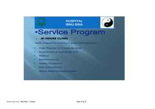 Rumah Sakit Islam “Ibnu Sina” – Cianjur Page 41 of 52
HOSPITAL
IBNU SINA
IN HOUSE CLINIC
Public Physician 3 x 2 Hours per Week
Nurse 8 hours at working day work
Medicine
Reference Service
Healthy Introduction
Birth Control Service
Weekly Report Employers Healthy
Health Program for company or government employers.
 