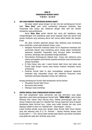 Rumah Sakit Islam “Ibnu Sina” – Cianjur Page 5 of 52
BAB II
PENDIRIAN RUMAH SAKIT
“I B N U - S I N A”
1. IDE DAN KONSEP PENDIRIAN RUMAH SAKIT
Ide dasar adalah sesuai dengan visi dan misi dari pembangunan Rumah
Sakit “Ibnu Sina” yaitu untuk memberikan pelayanan kesehatan bagi
masyarakat kota Cianjur dan sekitarnya dengan lebih baik dan disertai
manajemen yang professional.
Nama Ibnu Sina sendiri diambil dari nama ahli kedokteran yang
mengembangkan Ilmu kedokteran pada zaman kejayaan Islam dari jazirah Arab
sampai Andalusia yang sekarang dianut oleh semua dokter-dokter dari daratan
Eropa.
Ide dasar tersebut diperkuat dengan latar belakang yang mendukung
untuk mendirikan rumah sakit diwilayah Cianjur, yaitu :
Kebijakan Pemerintah Indonesia dalam hal ini Departmen Kesehatan dan
pemerintah Daerah yang mendorong peran swasta dalam memberikan
pelayanan kesehatan masyarakat yang terwujud dalam kemudahan
perizinan, bimbingan dan penyediaan tenaga kesehatan.
Pertumbuhan Pembangunan Wilayah Kota Cianjur dan sekitarnya serta
adanya peningkatan pertumbuhan populasi penduduk yang membutuhkan
pelayan kesehatan.
Di Kota Cianjur baru ada 1 (satu) Rumah Sakit Umum dan belum ada
Rumah Sakit dengan nuansa yang mampu melayani kesehatan secara
professional.
Pendirian Rumah Sakit ini akan meningkatkan jangkauan pelayanan
kesehatan bagi masyarakat Cianjur dan sekitarnya khususnya untuk
kesehatan penduduk kabupaten Cianjur dan sekitarnya.
Konsep pembangunan Rumah Sakit berdasarkan hal-hal berikut:
Merupakan Rumah Sakit Umum.
Bernuansa lebih familiar
Dibangun secara bertahap.
2. ASPEK SOSIAL DAN LINGKUNGAN RUMAH SAKIT.
Dari hasil pengamatan lokasi pemukiman ada tiga alternative yang dapat
digunakan untuk lokasi pembangunan Rumah Sakit “IBNU SINA”, yaitu di jalan
Siliwangi Pasir Hayam Desa Warung Kiara, didekat persimpangan jalan raya
Cianjur Sukabumi dan jalan K.H. Abdullah Nuh menuju Hypermart serta di daerah
Rawabango dekat terminal baru. Lokasi yang sudah tersedia dan siap untuk
dibangun adalah di Jalan K.H. Abdullah Nuh - Desa Nagrak – Cianjur.
Lokasi tersebut berada cukup jauh dengan lokasi Rumah Sakit Umum Daerah
yang ada sekarang yaitu di jl. Dr. Muwardi – Sayang Heulang dengan jarak
kurang lebih 5 ~ 7 km. Semua lokasi berada pada tatanan perumahan penduduk
yang padat dan pada jalur lalulintas yang ramai.
 