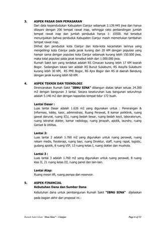 Rumah Sakit Islam “Ibnu Sina” – Cianjur Page 6 of 52
3. ASPEK PASAR DAN PEMASARAN
Dari data kependudukan Kabupaten Cianjur sebanyak 2.139.445 jiwa dan hanya
dilayani dengan 206 tempat rawat inap, sehingga ratio perbandingan jumlah
tempat rawat inap dan jumlah penduduk hanya 1: 10500. Hal tersebut
menunjukkan bahwa penduduk Kabupaten Cianjur masih memerlukan tambahan
tempat rawat inap.
Dilihat dari penduduk kota Cianjur dan kota-kota kecamatan lainnya yang
mengelilingi kota Cianjur pada jarak kurang dari 20 KM dengan populasi yang
hampir sama dengan populasi kota Cianjur sebanyak kurang lebih 150.000 jiwa,
maka total populasi pada jarak tersebut lebih dari 1.000.000 jiwa.
Rumah Sakit lain yang terdekat adalah RS Cimacan kurang lebih 17 KM kearah
Bogor. Sedangkan lokasi lain adalah RS Bunut Sukabumi, RS Assyifa Sukabumi
kurang lebih 30 KM, RS PMI Bogor, RS Ajra Bogor dan RS di daerah Bandung
dengan jarak kurang lebih 60 KM.
4. ASPEK TEKNIK DAN TEKNOLOGI
Direncanakan Rumah Sakit “IBNU SINA” dibangun diatas lahan seluas 24.300
m2 dengan bangunan 3 lantai. Secara keseluruhan luas bangunan seluruhnya
adalah 5.146 m2 dan dengan kapasitas tempat tidur 172 buah.
Lantai Dasar :
Luas lantai Dasar adalah 1.626 m2 yang digunakan untuk : Penerangan &
Informasi, lobby, kasir, administrasi, Ruang Perawat, 8 kamar poliklinik, ruang
gawat darurat, ruang ICU, ruang bedah besar, ruang bedah kecil, laboratorium,
ruang istirahat dokter, kamar radiology, ruang jenazah, apotik, laundry, ruang
Genset & Utilitas.
Lantai 2:
Luas lantai 2 adalah 1.760 m2 yang digunakan untuk ruang perawat, ruang
rekam medis, fisioterapi, ruang bayi, ruang Direktur, staff, ruang rapat, logistic,
gudang apotik, 8 ruang VIP, 13 ruang kelas I, ruang dokter dan mushola.
Lantai 3 :
Luas lantai 3 adalah 1.760 m2 yang digunakan untuk ruang perawat, 8 ruang
klas II, 21 ruang kelas III, ruang panel dan lain-lain.
Lantai Atap:
Ruang mesin lift, ruang pompa dan reservoir.
5. ASPEK FINANCIAL
Kebutuhan Dana dan Sumber Dana
Kebutuhan dana untuk pembangunan Rumah Sakit “IBNU SINA” dijelaskan
pada bagian akhir dari proposal ini.:
 
