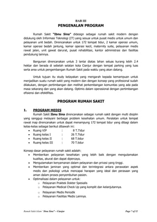Rumah Sakit Islam “Ibnu Sina” – Cianjur Page 7 of 52
BAB III
PENGENALAN PROGRAM
Rumah Sakit “Ibnu Sina” didesign sebagai rumah sakit modern dengan
didukung oleh Informasi Teknologi (IT) yang sesuai untuk pusat medis untuk umum dan
pelayanan unit bedah. Direncanakan untuk 172 tempat tidur, 2 kamar operasi umum,
kamar operasi bedah jantung, kamar operasi kecil, maternity suite, pelayanan medis
rawat jalan, unit gawat darurat, pusat rehabilitasi, kantor administrasi dan fasilitas
pendukung lainnya.
Bangunan direncanakan untuk 3 lantai diatas lahan seluas kurang lebih 2.4
hektar dan berada di sebelah selatan kota Cianjur dengan tempat parking yang luas
serta area untuk pengembangan Rumah Sakit pada waktu yang akan datang.
Untuk tujuan itu study kelayakan yang mengarah kepada kemampuan untuk
menjadikan suatu rumah sakit yang modern dan dengan konsep yang profesional sudah
dilakukan, dengan pertimbangan dan melihat perkembangan komunitas yang ada pada
masa sekarang dan yang akan datang. Optimis dalam operasional dengan pertimbangan
efisiensi dan efektifitas.
PROGRAM RUMAH SAKIT
1. PROGRAM MEDIS
Rumah Sakit Ibnu Sina direncanakan sebagai rumah sakit dengan multi disiplin
yang sanggup melayani berbagai problem kesehatan umum. Peralatan untuk tempat
rawat inap direncanakan untuk dapat menampung 172 tempat tidur yang dibagi dalam
kelas-kelas sebagai berikut dibawah ini:
Ruang VIP : 8 T.Tidur
Ruang kelas I : 26 T.Tidur
Ruang kelas II : 68 T.tidur
Ruang kelas III : 70 T.tidur
Konsep dasar pelayanan rumah sakit adalah:
Memberikan pelayanan kesehatan yang lebih baik dengan mengutamakan
kualitas, akurat dan dapat dipercaya.
Mengutamakan kenyamanan dalam pelayanan dan privasi yang tinggi.
Memberikan jaminan yang optimal dan terintegrasi antara perawatan aspek
medis dan psikologi untuk mencapai harapan yang ideal dan perasaan yang
aman dalam proses penyembuhan pasien.
Optimalisasi dalam pelayanan untuk:
o Pelayanan Praktek Dokter Spesialis
o Pelayanan Medical Check Up yang komplit dan kelanjutannya.
o Pelayanan Medis Periodik
o Pelayanan Fasilitas Medis Lainnya.
 