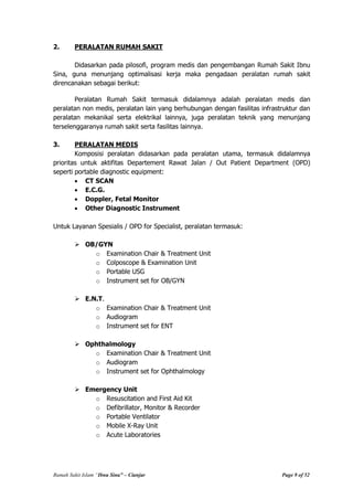 Rumah Sakit Islam “Ibnu Sina” – Cianjur Page 9 of 52
2. PERALATAN RUMAH SAKIT
Didasarkan pada pilosofi, program medis dan pengembangan Rumah Sakit Ibnu
Sina, guna menunjang optimalisasi kerja maka pengadaan peralatan rumah sakit
direncanakan sebagai berikut:
Peralatan Rumah Sakit termasuk didalamnya adalah peralatan medis dan
peralatan non medis, peralatan lain yang berhubungan dengan fasilitas infrastruktur dan
peralatan mekanikal serta elektrikal lainnya, juga peralatan teknik yang menunjang
terselenggaranya rumah sakit serta fasilitas lainnya.
3. PERALATAN MEDIS
Komposisi peralatan didasarkan pada peralatan utama, termasuk didalamnya
prioritas untuk aktifitas Departement Rawat Jalan / Out Patient Department (OPD)
seperti portable diagnostic equipment:
CT SCAN
E.C.G.
Doppler, Fetal Monitor
Other Diagnostic Instrument
Untuk Layanan Spesialis / OPD for Specialist, peralatan termasuk:
 OB/GYN
o Examination Chair & Treatment Unit
o Colposcope & Examination Unit
o Portable USG
o Instrument set for OB/GYN
 E.N.T.
o Examination Chair & Treatment Unit
o Audiogram
o Instrument set for ENT
 Ophthalmology
o Examination Chair & Treatment Unit
o Audiogram
o Instrument set for Ophthalmology
 Emergency Unit
o Resuscitation and First Aid Kit
o Defibrillator, Monitor & Recorder
o Portable Ventilator
o Mobile X-Ray Unit
o Acute Laboratories
 