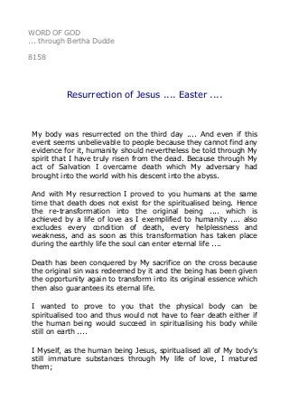 WORD OF GOD
... through Bertha Dudde
8158
Resurrection of Jesus .... Easter ....
My body was resurrected on the third day .... And even if this
event seems unbelievable to people because they cannot find any
evidence for it, humanity should nevertheless be told through My
spirit that I have truly risen from the dead. Because through My
act of Salvation I overcame death which My adversary had
brought into the world with his descent into the abyss.
And with My resurrection I proved to you humans at the same
time that death does not exist for the spiritualised being. Hence
the re-transformation into the original being .... which is
achieved by a life of love as I exemplified to humanity .... also
excludes every condition of death, every helplessness and
weakness, and as soon as this transformation has taken place
during the earthly life the soul can enter eternal life ....
Death has been conquered by My sacrifice on the cross because
the original sin was redeemed by it and the being has been given
the opportunity again to transform into its original essence which
then also guarantees its eternal life.
I wanted to prove to you that the physical body can be
spiritualised too and thus would not have to fear death either if
the human being would succeed in spiritualising his body while
still on earth ....
I Myself, as the human being Jesus, spiritualised all of My body’s
still immature substances through My life of love, I matured
them;
 