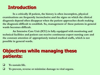 Introduction
In a critically ill patient, the history is often incomplete, physical
examinations are frequently inconclusive and the signs on which the clinical
diagnosis depend often disappear when the patient approaches death making
the diagnosis difficult to establish. So, management of these patients in general
wards becomes difficult.
An Intensive Care Unit (ICU) is fully equipped with monitoring and
technical facilities and patient can receive continuous expert nursing care and
the constant attention of appropriately trained medical staffs, which is not
possible in general wards.
Objectives while managing these
patients:
 To sustain life.
 To prevent, reverse or minimize damage to vital organs.
 