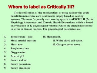 Whom to label as Critically Ill?
The identification of the at risk patient or those patient who could
benefit from intensive care treatment is largely based on scoring
systems. The most frequently used scoring system is APACHE II (Acute
Physiology Assessment and Chronic Health Evaluation), which is based
on evaluation of 12 physiological variables which are altered in response
to stress or disease process. The physiological parameters are:
1. Temperature - core 10. Hematocrit.
2. Mean arterial pressure 11. White blood cell count.
3. Heart rate 12. Glasgow coma score.
4. Respiratory rate.
5. Oxygenation
6. Arterial pH
7. Serum sodium
8. Serum potassium
9. Serum creatinine
 