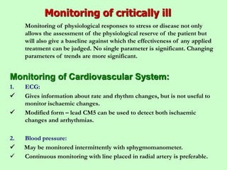 Monitoring of critically ill
Monitoring of physiological responses to stress or disease not only
allows the assessment of the physiological reserve of the patient but
will also give a baseline against which the effectiveness of any applied
treatment can be judged. No single parameter is significant. Changing
parameters of trends are more significant.
Monitoring of Cardiovascular System:
1. ECG:
 Gives information about rate and rhythm changes, but is not useful to
monitor ischaemic changes.
 Modified form – lead CM5 can be used to detect both ischaemic
changes and arrhythmias.
2. Blood pressure:
 May be monitored intermittently with sphygmomanometer.
 Continuous monitoring with line placed in radial artery is preferable.
 