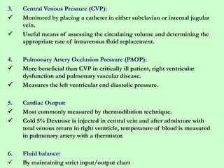 3. Central Venous Pressure (CVP):
 Monitored by placing a catheter in either subclavian or internal jugular
vein.
 Useful means of assessing the circulating volume and determining the
appropriate rate of intravenous fluid replacement.
4. Pulmonary Artery Occlusion Pressure (PAOP):
 More beneficial than CVP in critically ill patient, right ventricular
dysfunction and pulmonary vascular disease.
 Measures the left ventricular end diastolic pressure.
5. Cardiac Output:
 Most commonly measured by thermodilution technique.
 Cold 5% Dextrose is injected in central vein and after admixture with
total venous return in right ventricle, temperature of blood is measured
in pulmonary artery with a thermistor.
6. Fluid balance:
 By maintaining strict input/output chart
 