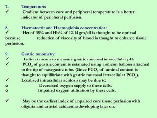 7. Temperature:
 Gradient between core and peripheral temperature is a better
indicator of peripheral perfusion.
8. Haematocrit and Haemoglobin concentration:
 Hct of 35% and Hb% of 12-14 gm/dl is thought to be optimal
because reduction of viscosity of blood is thought to enhance tissue
perfusion.
9. Gastric tonometry:
 Indirect means to measure gastric mucosal intracellular pH.
 PCO2 of gastric content is estimated using a silicon balloon attached
to the tip of nasogastic tube. (Since PCO2 of luminal content is
thought to equilibriate with gastric mucosal intracellular PCO2).
 Localised intracellular acidosis may be due to:
o Decreased oxygen supply to these cells.
o Impaired oxygen utilization by these cells.
 May be the earliest index of impaired core tissue perfusion with
oliguria and arterial acidaemia developing later on.
 