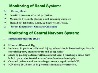Monitoring of Renal System:
1. Urinary flow:
 Sensitive measure of renal perfusion.
 Measured by simply placing a self retaining catheter.
 Should not fall below 0.5ml/kg body weight/hour.
2. Serum Electrolytes, Urea and Creatinine
Monitoring of Central Nervous System:
1. Intracranial pressure (ICP):
ü Normal <10mm of Hg.
ü Indicated in patients with head injury, subarachnoid haemorrhage, hepatic
encephalopathy, brain tumours and encephalitis.
ü Made by placing a device within a cranial vault by making a small burr
hole in parietal or frontal areas of non dominant hemisphere.
ü Cerebral oedema and haemorrhage causes a rapid rise in ICP.
ü ICP above 20-25 mm of Hg warrants immediate correction.
 