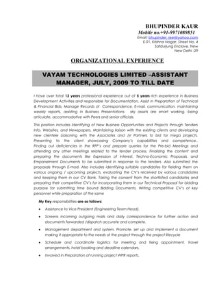 BHUPINDER KAUR
Mobile no.+91-9971089851
Email: bhupinder_reel@yahoo.com
E-91, Krishna Nagar, Street No. 4
Safdurjung Enclave, New
New Delhi -29
ORGANIZATIONAL EXPERIENCE
VAYAM TECHNOLOGIES LIMITED –ASSISTANT
MANAGER, JULY, 2009 TO TILL DATE
I have over total 13 years professional experience out of 5 years rich experience in Business
Development Activities and responsible for Documentation, Assist in Preparation of Technical
& Financial Bids, Manage Records of Correspondence, E-mail, communication, maintaining
weekly reports, assisting in Business Presentations. My assets are smart working, being
articulate, accommodative with Peers and senior officials.
This position includes Identifying of New Business Opportunities and Projects through Tenders
Info, Websites, and Newspapers. Maintaining liaison with the existing clients and developing
new clientele Liaisoning with the Associates and JV Partners to bid for mega projects.
Presenting to the client showcasing Company’s capabilities and competence..
Finding out deficiencies in the RFP’s and prepare queries for the Pre-bid Meetings and
attending any other meetings related to the tender process. Finalizing the content and
preparing the documents like Expression of Interest, Techno-Economic Proposals, and
Empanelment Documents to be submitted in response to the tenders. Also submitted the
proposals through E-mod. Also includes identifying suitable candidates for fielding them on
various ongoing / upcoming projects, evaluating the CV’s received by various candidates
and keeping them in our CV Bank. Taking the consent from the shortlisted candidates and
preparing their competitive CV’s for incorporating them in our Technical Proposal for bidding
purpose for submitting time bound Bidding Documents. Writing competitive CV’s of key
personnel while preparation of the same
My Key responsibilities are as follows:
• Assistance to Vice President (Engineering Team Head).
• Screens incoming outgoing mails and daily correspondence for further action and
documents forwarded /dispatch accurate and complete.
• Management department and system, Promote, set up and implement a document
making it appropriate to the needs of the project through the project lifecycle
• Schedule and coordinate logistics for meeting and fixing appointment, travel
arrangements, hotel booking and deadline calendars.
• Involved in Preparation of running project WPR reports.
 