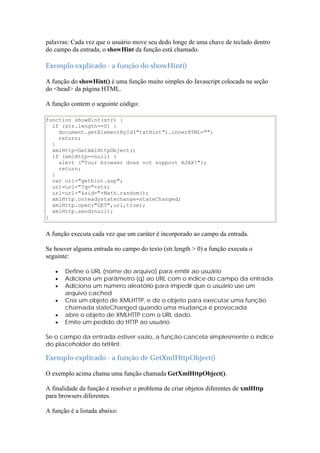 palavras: Cada vez que o usuário move seu dedo longe de uma chave de teclado dentro
do campo da entrada, o showHint da função está chamado.

Exemplo explicado - a função do showHint()

A função do showHint() é uma função muito simples do Javascript colocada na seção
do <head> da página HTML.

A função contem o seguinte código:

function showHint(str) {
  if (str.length==0) {
    document.getElementById("txtHint").innerHTML="";
    return;
  }
  xmlHttp=GetXmlHttpObject()
  if (xmlHttp==null) {
    alert ("Your browser does not support AJAX!");
    return;
  }
  var url="gethint.asp";
  url=url+"?q="+str;
  url=url+"&sid="+Math.random();
  xmlHttp.onreadystatechange=stateChanged;
  xmlHttp.open("GET",url,true);
  xmlHttp.send(null);
}


A função executa cada vez que um caráter é incorporado ao campo da entrada.

Se houver alguma entrada no campo do texto (str.length > 0) a função executa o
seguinte:

      Define o URL (nome do arquivo) para emitir ao usuário
      Adiciona um parâmetro (q) ao URL com o índice do campo da entrada
      Adiciona um número aleatório para impedir que o usuário use um
       arquivo cached
      Cría um objeto de XMLHTTP, e diz o objeto para executar uma função
       chamada stateChanged quando uma mudança é provocada
      abre o objeto de XMLHTTP com o URL dado.
      Emite um pedido do HTTP ao usuário

Se o campo da entrada estiver vazio, a função cancela simplesmente o índice
do placeholder do txtHint.

Exemplo explicado - a função de GetXmlHttpObject()

O exemplo acima chama uma função chamada GetXmlHttpObject().

A finalidade da função é resolver o problema de criar objetos diferentes de xmlHttp
para browsers diferentes.

A função é a listada abaixo:
 