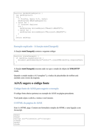 function GetXmlHttpObject() {
  var xmlHttp=null;
  try {
    // Firefox, Opera 8.0+, Safari
    xmlHttp=new XMLHttpRequest();
  } catch (e) {
    // Internet Explorer
    try {
      xmlHttp=new ActiveXObject("Msxml2.XMLHTTP");
    } catch (e) {
      xmlHttp=new ActiveXObject("Microsoft.XMLHTTP");
    }
  }
  return xmlHttp;
}



Exemplo explicado - A função stateChanged()

A função stateChanged() contem o seguinte código:

function stateChanged() {
  if (xmlHttp.readyState==4) {
    document.getElementById("txtHint").innerHTML=xmlHttp.responseText;
  }
}


A função stateChanged() executa cada vez que o estado do objeto de XMLHTTP
muda.

Quando o estado mudar a 4 (“completo”), o índice do placeholder do txtHint está
enchido com o texto da resposta.

AJAX sugere o código fonte
Código fonte de AJAX para sugerir o exemplo

O código fonte abaixo pertence ao exemplo de AJAX na página precedente.

Você pode cópia e colá-lo, e tenta-o você mesmo.

O HTML da página de AJAX

Este é o HTML page. Contem um formulário simples do HTML e uma ligação a um
Javascript.

<html>
<head>
<script src="clienthint.js"></script>
</head>
<body>
<form>
 