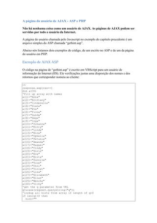 A página do usuário de AJAX - ASP e PHP

Não há nenhuma coisa como um usuário de AJAX. As páginas de AJAX podem ser
servidas por todo o usuário da Internet.

A página do usuário chamada pelo Javascript no exemplo do capítulo precedente é um
arquivo simples do ASP chamada “gethint.asp”.

Abaixo nós listamos dois exemplos do código, de um escrito no ASP e de um da página
do usuário em PHP.

Exemplo de AJAX ASP

O código na página de “gethint.asp” é escrito em VBScript para um usuário de
informação do Internet (IIS). Ele verificações justas uma disposição dos nomes e dos
retornos que corresponder nomeia ao cliente:

<%
response.expires=-1
dim a(30)
'Fill up array with names
a(1)="Anna"
a(2)="Brittany"
a(3)="Cinderella"
a(4)="Diana"
a(5)="Eva"
a(6)="Fiona"
a(7)="Gunda"
a(8)="Hege"
a(9)="Inga"
a(10)="Johanna"
a(11)="Kitty"
a(12)="Linda"
a(13)="Nina"
a(14)="Ophelia"
a(15)="Petunia"
a(16)="Amanda"
a(17)="Raquel"
a(18)="Cindy"
a(19)="Doris"
a(20)="Eve"
a(21)="Evita"
a(22)="Sunniva"
a(23)="Tove"
a(24)="Unni"
a(25)="Violet"
a(26)="Liza"
a(27)="Elizabeth"
a(28)="Ellen"
a(29)="Wenche"
a(30)="Vicky"
'get the q parameter from URL
q=ucase(request.querystring("q"))
'lookup all hints from array if length of q>0
if len(q)>0 then
   hint=""
 