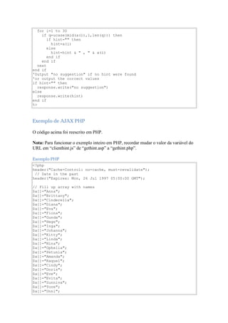 for i=1 to 30
     if q=ucase(mid(a(i),1,len(q))) then
        if hint="" then
          hint=a(i)
        else
          hint=hint & " , " & a(i)
        end if
     end if
   next
end if
'Output "no suggestion" if no hint were found
'or output the correct values
if hint="" then
   response.write("no suggestion")
else
   response.write(hint)
end if
%>



Exemplo de AJAX PHP

O código acima foi reescrito em PHP.

Nota: Para funcionar o exemplo inteiro em PHP, recordar mudar o valor da variável do
URL em “clienthint.js” de “gethint.asp” a “gethint.php”.

Exemplo PHP
<?php
header("Cache-Control: no-cache, must-revalidate");
 // Date in the past
header("Expires: Mon, 26 Jul 1997 05:00:00 GMT");

// Fill up array with names
$a[]="Anna";
$a[]="Brittany";
$a[]="Cinderella";
$a[]="Diana";
$a[]="Eva";
$a[]="Fiona";
$a[]="Gunda";
$a[]="Hege";
$a[]="Inga";
$a[]="Johanna";
$a[]="Kitty";
$a[]="Linda";
$a[]="Nina";
$a[]="Ophelia";
$a[]="Petunia";
$a[]="Amanda";
$a[]="Raquel";
$a[]="Cindy";
$a[]="Doris";
$a[]="Eve";
$a[]="Evita";
$a[]="Sunniva";
$a[]="Tove";
$a[]="Unni";
 